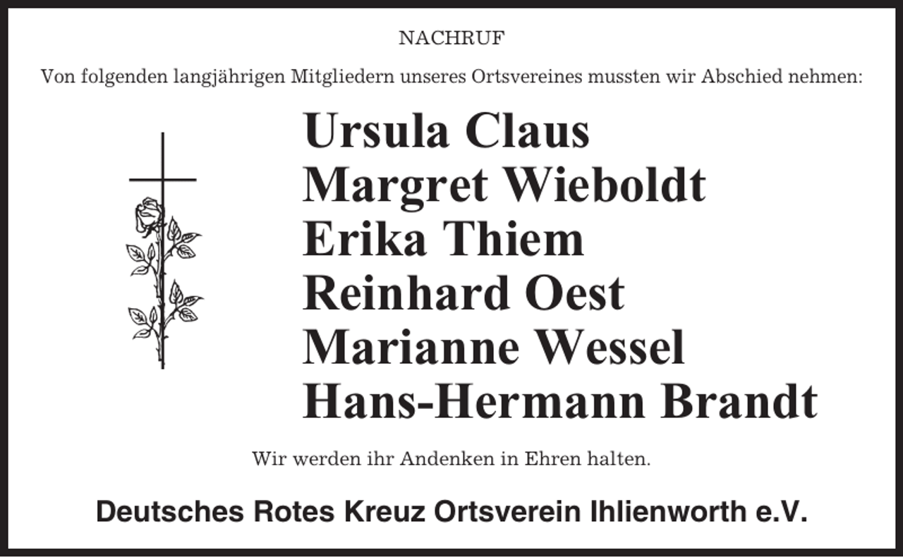<p>NACHRUF<br />Von folgenden langjährigen Mitgliedern unseres Ortsvereines mussten wir Abschied nehmen:</p><p>Ursula Claus<br />Margret Wieboldt<br />Erika Thiem<br />Reinhard Oest<br />Marianne Wessel<br />Hans-Hermann Brandt<br />Wir werden ihr Andenken in Ehren halten.</p><p>Deutsches Rotes Kreuz Ortsverein Ihlienworth e.V.</p>