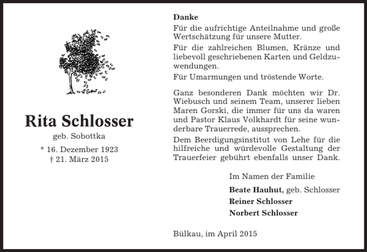 <p>Danke<br />Für die aufrichtige Anteilnahme und große<br />Wertschätzung für unsere Mutter.<br />Für die zahlreichen Blumen, Kränze und<br />liebevoll geschriebenen Karten und Geldzuwendungen.<br />Für Umarmungen und tröstende Worte.</p><p>Rita Schlosser<br />geb. Sobottka<br />* 16. Dezember 1923<br />† 21. März 2015</p><p>Ganz besonderen Dank möchten wir Dr.<br />Wiebusch und seinem Team, unserer lieben<br />Maren Gorski, die immer für uns da waren<br />und Pastor Klaus Volkhardt für seine wunderbare Trauerrede, aussprechen.<br />Dem Beerdigungsinstitut von Lehe für die<br />hilfreiche und würdevolle Gestaltung der<br />Trauerfeier gebührt ebenfalls unser Dank.<br />Im Namen der Familie<br />Beate Hauhut, geb. Schlosser<br />Reiner Schlosser<br />Norbert Schlosser<br />Bülkau, im April 2015</p>