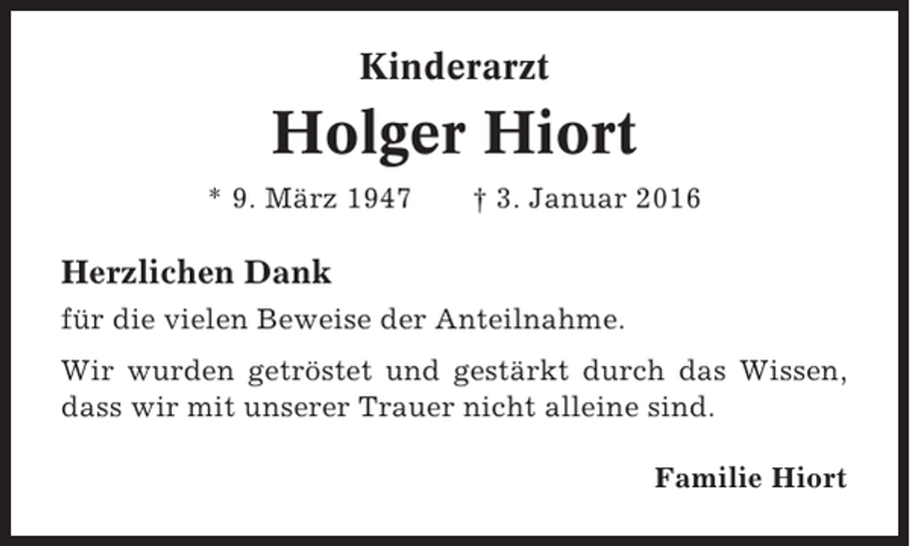 <p>Kinderarzt</p><p>Holger Hiort<br />* 9. März 1947</p><p>† 3. Januar 2016</p><p>Herzlichen Dank<br />für die vielen Beweise der Anteilnahme.<br />Wir wurden getröstet und gestärkt durch das Wissen,<br />dass wir mit unserer Trauer nicht alleine sind.<br />Familie Hiort</p>