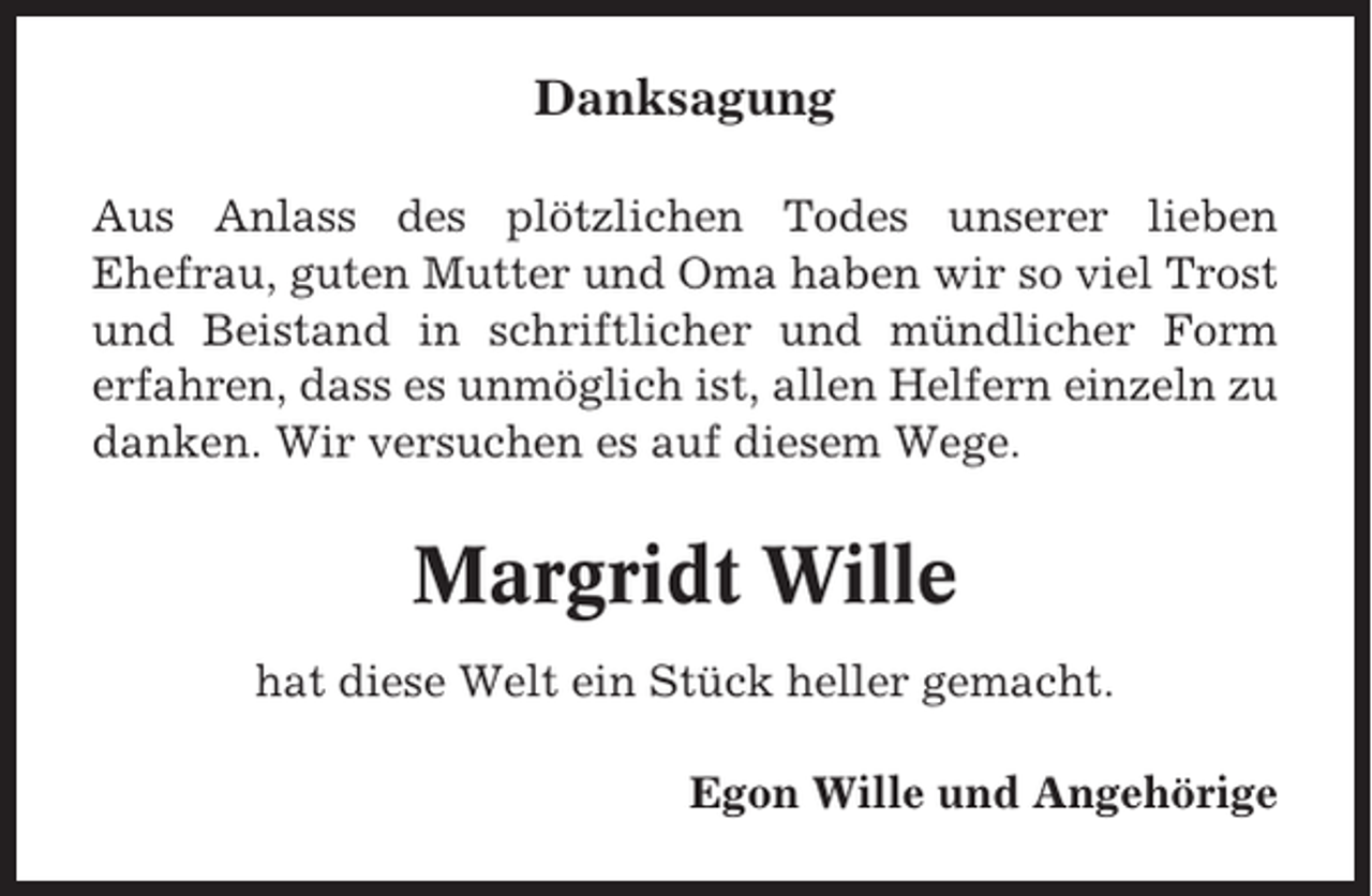 <p>Danksagung<br />Aus Anlass des plötzlichen Todes unserer lieben<br />Ehefrau, guten Mutter und Oma haben wir so viel Trost<br />und Beistand in schriftlicher und mündlicher Form<br />erfahren, dass es unmöglich ist, allen Helfern einzeln zu<br />danken. Wir versuchen es auf diesem Wege.</p><p>Margridt Wille<br />hat diese Welt ein Stück heller gemacht.<br />Egon Wille und Angehörige</p>