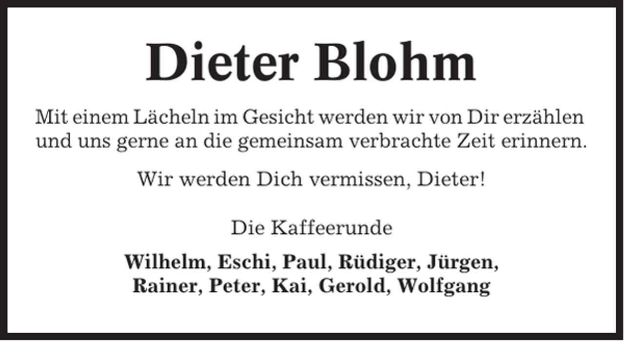 <p>Dieter Blohm<br />Mit einem Lächeln im Gesicht werden wir von Dir erzählen<br />und uns gerne an die gemeinsam verbrachte Zeit erinnern.<br />Wir werden Dich vermissen, Dieter!<br />Die Kaffeerunde<br />Wilhelm, Eschi, Paul, Rüdiger, Jürgen,<br />Rainer, Peter, Kai, Gerold, Wolfgang</p>
