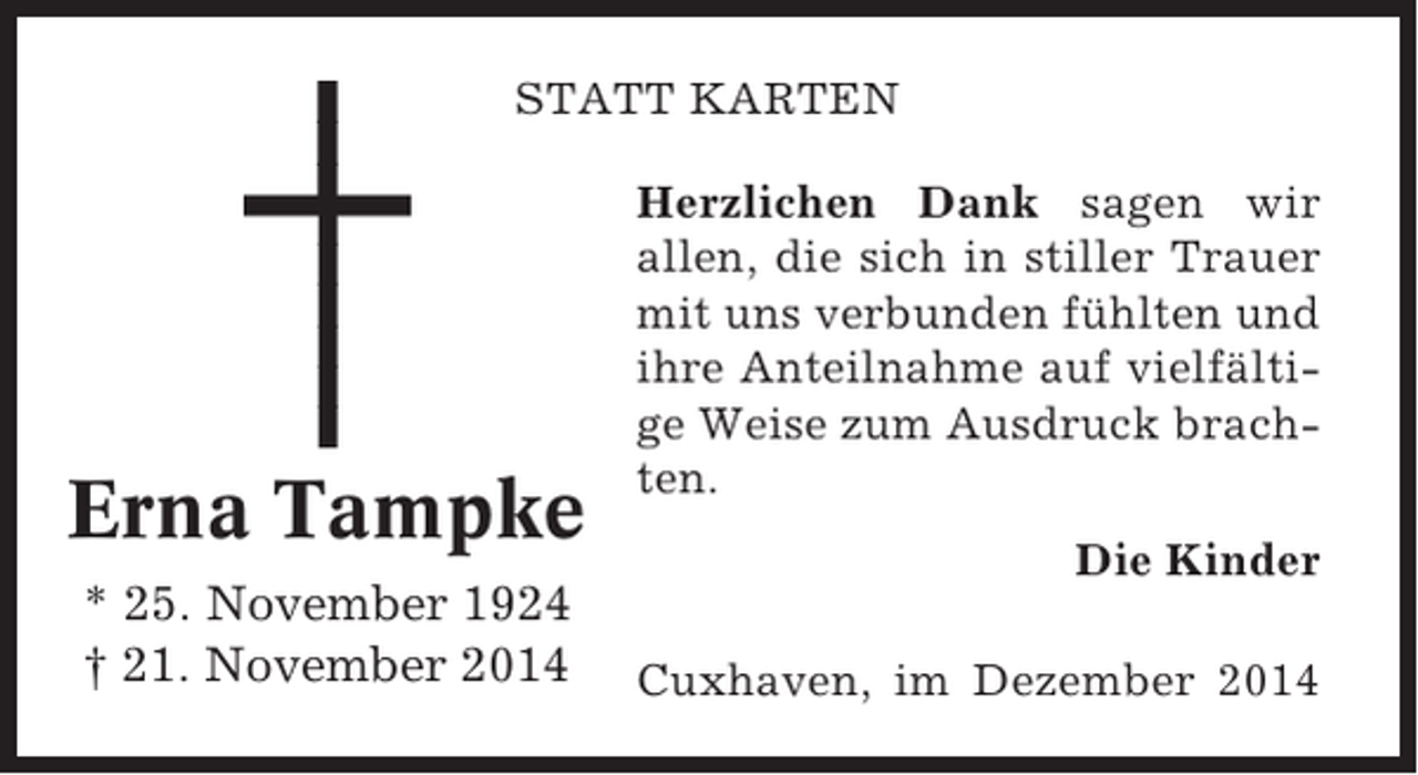 <p>STATT KARTEN</p><p>Erna Tampke<br />* 25. November 1924<br />† 21. November 2014</p><p>Herzlichen Dank sagen wir<br />allen, die sich in stiller Trauer<br />mit uns verbunden fühlten und<br />ihre Anteilnahme auf vielfältige Weise zum Ausdruck brachten.<br />Die Kinder<br />Cuxhaven, im Dezember 2014</p>