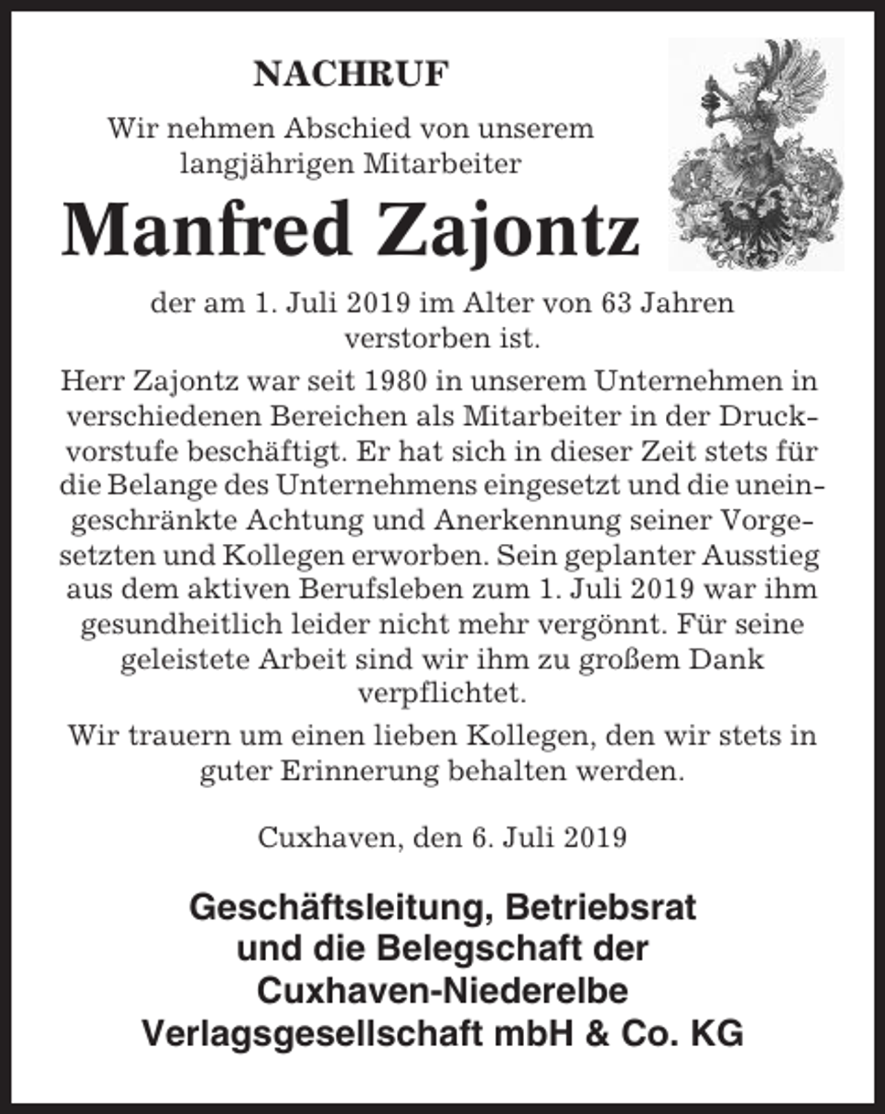 <p>NACHRUF<br />Wir nehmen Abschied von unserem<br />langjährigen Mitarbeiter</p><p>Manfred Zajontz<br />der am 1. Juli 2019 im Alter von 63 Jahren<br />verstorben ist.<br />Herr Zajontz war seit 1980 in unserem Unternehmen in<br />verschiedenen Bereichen als Mitarbeiter in der Druckvorstufe beschäftigt. Er hat sich in dieser Zeit stets für<br />die Belange des Unternehmens eingesetzt und die uneingeschränkte Achtung und Anerkennung seiner Vorgesetzten und Kollegen erworben. Sein geplanter Ausstieg<br />aus dem aktiven Berufsleben zum 1. Juli 2019 war ihm<br />gesundheitlich leider nicht mehr vergönnt. Für seine<br />geleistete Arbeit sind wir ihm zu großem Dank<br />verpflichtet.<br />Wir trauern um einen lieben Kollegen, den wir stets in<br />guter Erinnerung behalten werden.<br />Cuxhaven, den 6. Juli 2019</p><p>Geschäftsleitung, Betriebsrat<br />und die Belegschaft der<br />Cuxhaven-Niederelbe<br />Verlagsgesellschaft mbH &amp; Co. KG</p>