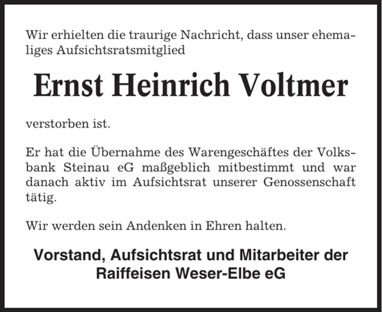 <p>Wir erhielten die traurige Nachricht, dass unser ehemaliges Aufsichtsratsmitglied</p><p>Ernst Heinrich Voltmer<br />verstorben ist.<br />Er hat die Übernahme des Warengeschäftes der Volksbank Steinau eG maßgeblich mitbestimmt und war<br />danach aktiv im Aufsichtsrat unserer Genossenschaft<br />tätig.<br />Wir werden sein Andenken in Ehren halten.</p><p>Vorstand, Aufsichtsrat und Mitarbeiter der<br />Raiffeisen Weser-Elbe eG</p>