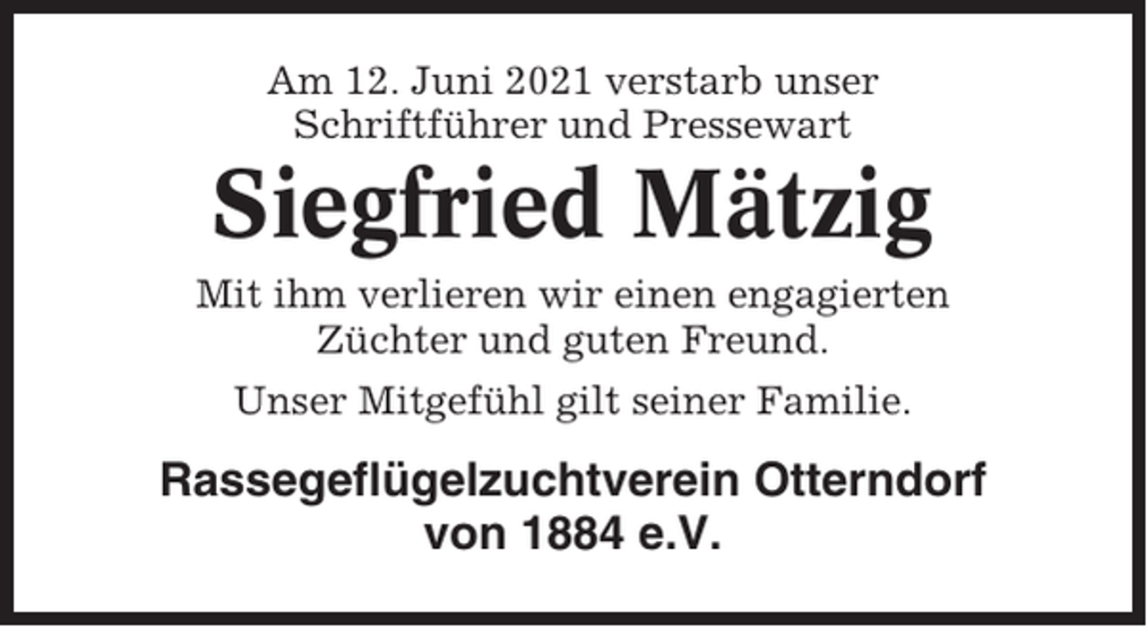 <p>Am 12. Juni 2021 verstarb unser<br />Schriftführer und Pressewart</p><p>Siegfried Mätzig<br />Mit ihm verlieren wir einen engagierten<br />Züchter und guten Freund.<br />Unser Mitgefühl gilt seiner Familie.</p><p>Rassegeflügelzuchtverein Otterndorf<br />von 1884 e.V.</p>