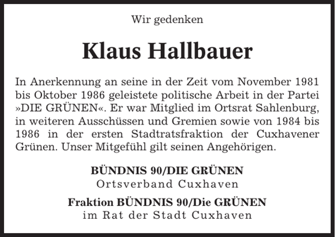 <p>Wir gedenken</p><p>Klaus Hallbauer<br />In Anerkennung an seine in der Zeit vom November 1981<br />bis Oktober 1986 geleistete politische Arbeit in der Partei<br />»DIE GRÜNEN«. Er war Mitglied im Ortsrat Sahlenburg,<br />in weiteren Ausschüssen und Gremien sowie von 1984 bis<br />1986 in der ersten Stadtratsfraktion der Cuxhavener<br />Grünen. Unser Mitgefühl gilt seinen Angehörigen.<br />BÜNDNIS 90/DIE GRÜNEN<br />Ortsverband Cuxhaven<br />Fraktion BÜNDNIS 90/Die GRÜNEN<br />im Rat der Stadt Cuxhaven</p>