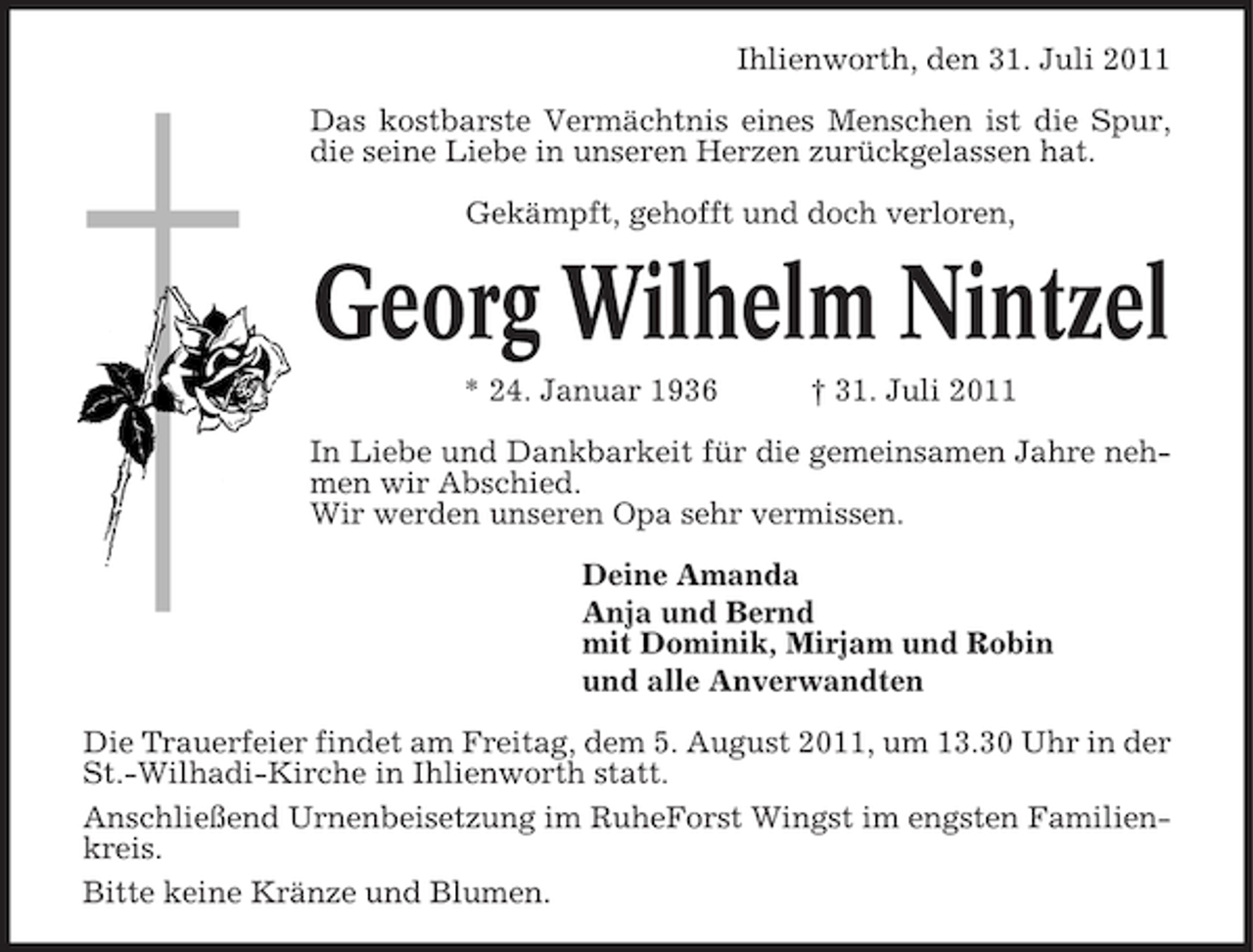 <p>Ihlienworth, den 31. Juli 2011<br />Das kostbarste Vermächtnis eines Menschen ist die Spur,<br />die seine Liebe in unseren Herzen zurückgelassen hat.<br />Gekämpft, gehofft und doch verloren,</p><p>Georg Wilhelm Nintzel<br />* 24. Januar 1936</p><p>† 31. Juli 2011</p><p>In Liebe und Dankbarkeit für die gemeinsamen Jahre nehmen wir Abschied.<br />Wir werden unseren Opa sehr vermissen.<br />Deine Amanda<br />Anja und Bernd<br />mit Dominik, Mirjam und Robin<br />und alle Anverwandten<br />Die Trauerfeier findet am Freitag, dem 5. August 2011, um 13.30 Uhr in der<br />St.-Wilhadi-Kirche in Ihlienworth statt.<br />Anschließend Urnenbeisetzung im RuheForst Wingst im engsten Familienkreis.<br />Bitte keine Kränze und Blumen.</p>