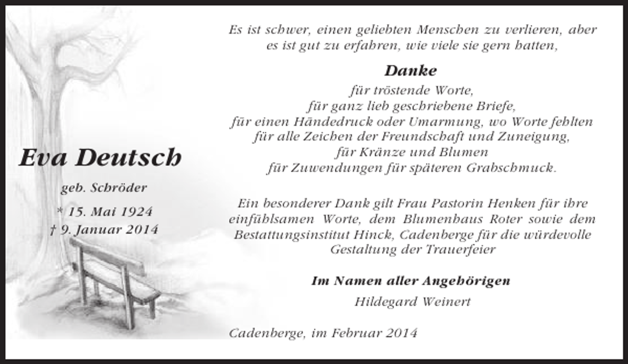 <p>Es ist schwer, einen geliebten Menschen zu verlieren, aber<br />es ist gut zu erfahren, wie viele sie gern hatten,</p><p>Danke</p><p>Eva Deutsch</p><p>für tröstende Worte,<br />für ganz lieb geschriebene Briefe,<br />für einen Händedruck oder Umarmung, wo Worte fehlten<br />für alle Zeichen der Freundschaft und Zuneigung,<br />für Kränze und Blumen<br />für Zuwendungen für späteren Grabschmuck.</p><p>geb. Schröder<br />* 15. Mai 1924<br />† 9. Januar 2014</p><p>Ein besonderer Dank gilt Frau Pastorin Henken für ihre<br />einfühlsamen Worte, dem Blumenhaus Roter sowie dem<br />Bestattungsinstitut Hinck, Cadenberge für die würdevolle<br />Gestaltung der Trauerfeier<br />Im Namen aller Angehörigen<br />Hildegard Weinert<br />Cadenberge, im Februar 2014</p>