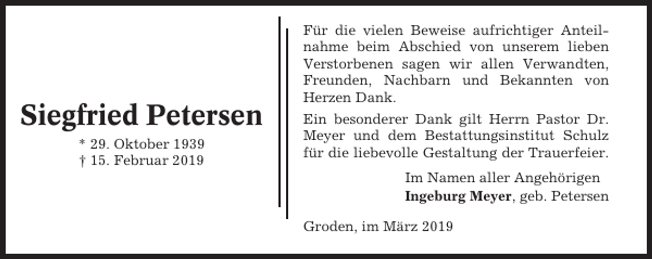 <p>Siegfried Petersen<br />* 29. Oktober 1939<br />† 15. Februar 2019</p><p>Für die vielen Beweise aufrichtiger Anteilnahme beim Abschied von unserem lieben<br />Verstorbenen sagen wir allen Verwandten,<br />Freunden, Nachbarn und Bekannten von<br />Herzen Dank.<br />Ein besonderer Dank gilt Herrn Pastor Dr.<br />Meyer und dem Bestattungsinstitut Schulz<br />für die liebevolle Gestaltung der Trauerfeier.<br />Im Namen aller Angehörigen<br />Ingeburg Meyer, geb. Petersen<br />Groden, im März 2019</p>