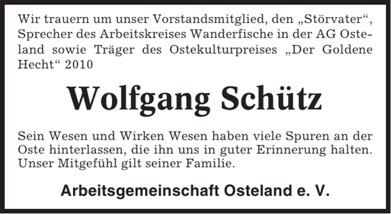 <p>Wir trauern um unser Vorstandsmitglied, den „Störvater“,<br />Sprecher des Arbeitskreises Wanderfische in der AG Osteland sowie Träger des Ostekulturpreises „Der Goldene<br />Hecht“ 2010</p><p>Wolfgang Schütz<br />Sein Wesen und Wirken Wesen haben viele Spuren an der<br />Oste hinterlassen, die ihn uns in guter Erinnerung halten.<br />Unser Mitgefühl gilt seiner Familie.</p><p>Arbeitsgemeinschaft Osteland e. V.</p>