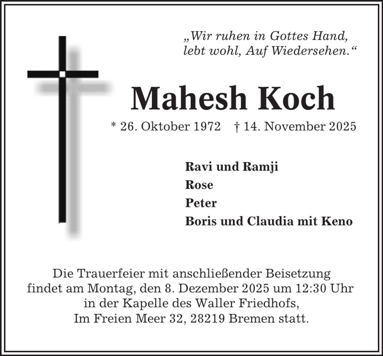 <p>„Wir ruhen in Gottes Hand,<br />lebt wohl, Auf Wiedersehen.“</p><p>Mahesh Koch<br />* 26. Oktober 1972 † 14. November 2025<br />Ravi und Ramji<br />Rose<br />Peter<br />Boris und Claudia mit Keno</p><p>Die Trauerfeier mit anschließender Beisetzung<br />findet am Montag, den 8. Dezember 2025 um 12:30 Uhr<br />in der Kapelle des Waller Friedhofs,<br />Im Freien Meer 32, 28219 Bremen statt.</p>