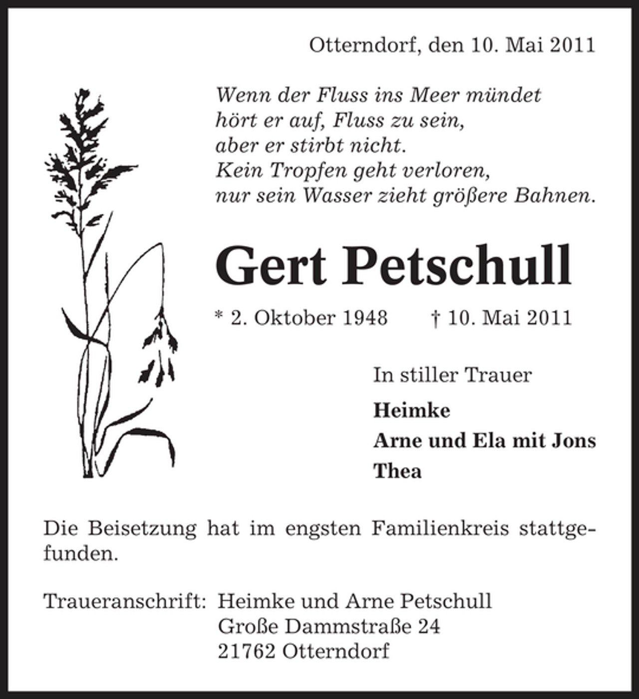 <p>Otterndorf, den 10. Mai 2011 Wenn der Fluss ins Meer mündet hört er auf, Fluss zu sein, aber er stirbt nicht. Kein Tropfen geht verloren, nur sein Wasser zieht größere Bahnen.</p><p>Gert Petschull<br />* 2. Oktober 1948 † 10. Mai 2011 In stiller Trauer Heimke Arne und Ela mit Jons Thea Die Beisetzung hat im engsten Familienkreis stattgefunden. Traueranschrift: Heimke und Arne Petschull Große Dammstraße 24 21762 Otterndorf</p>