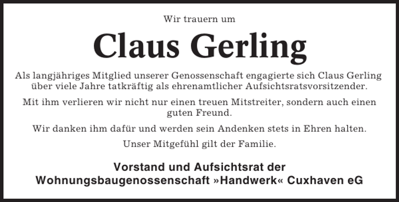 <p>Wir trauern um</p><p>Claus Gerling<br />Als langjähriges Mitglied unserer Genossenschaft engagierte sich Claus Gerling<br />über viele Jahre tatkräftig als ehrenamtlicher Aufsichtsratsvorsitzender.<br />Mit ihm verlieren wir nicht nur einen treuen Mitstreiter, sondern auch einen<br />guten Freund.<br />Wir danken ihm dafür und werden sein Andenken stets in Ehren halten.<br />Unser Mitgefühl gilt der Familie.</p><p>Vorstand und Aufsichtsrat der<br />Wohnungsbaugenossenschaft »Handwerk« Cuxhaven eG</p>