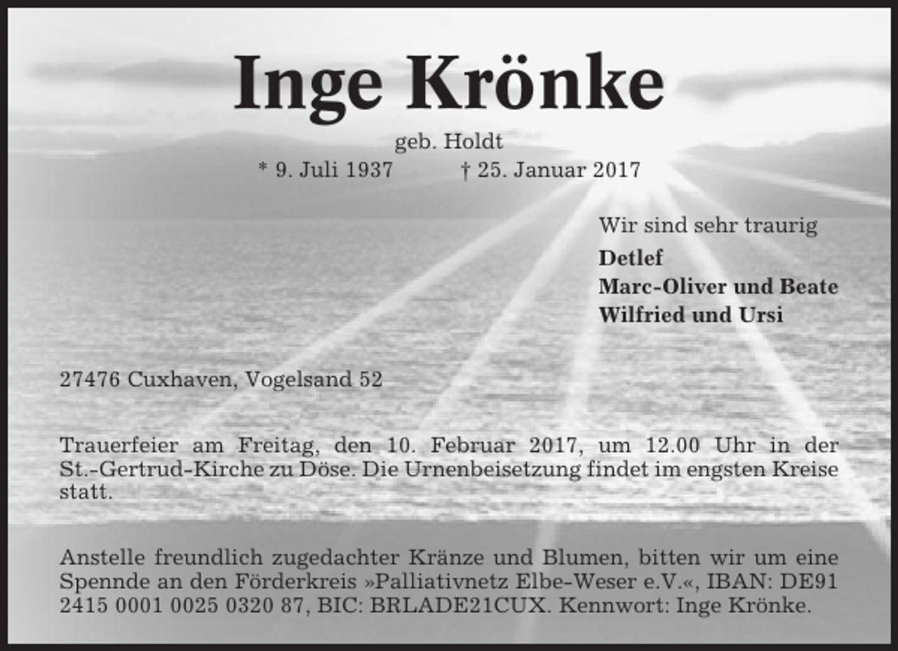 <p>Inge Krönke<br />* 9. Juli 1937</p><p>geb. Holdt<br />† 25. Januar 2017<br />Wir sind sehr traurig<br />Detlef<br />Marc-Oliver und Beate<br />Wilfried und Ursi</p><p>27476 Cuxhaven, Vogelsand 52<br />Trauerfeier am Freitag, den 10. Februar 2017, um 12.00 Uhr in der<br />St.-Gertrud-Kirche zu Döse. Die Urnenbeisetzung findet im engsten Kreise<br />statt.<br />Anstelle freundlich zugedachter Kränze und Blumen, bitten wir um eine<br />Spennde an den Förderkreis »Palliativnetz Elbe-Weser e.V.«, IBAN: DE91<br />2415 0001 0025 0320 87, BIC: BRLADE21CUX. Kennwort: Inge Krönke.</p>