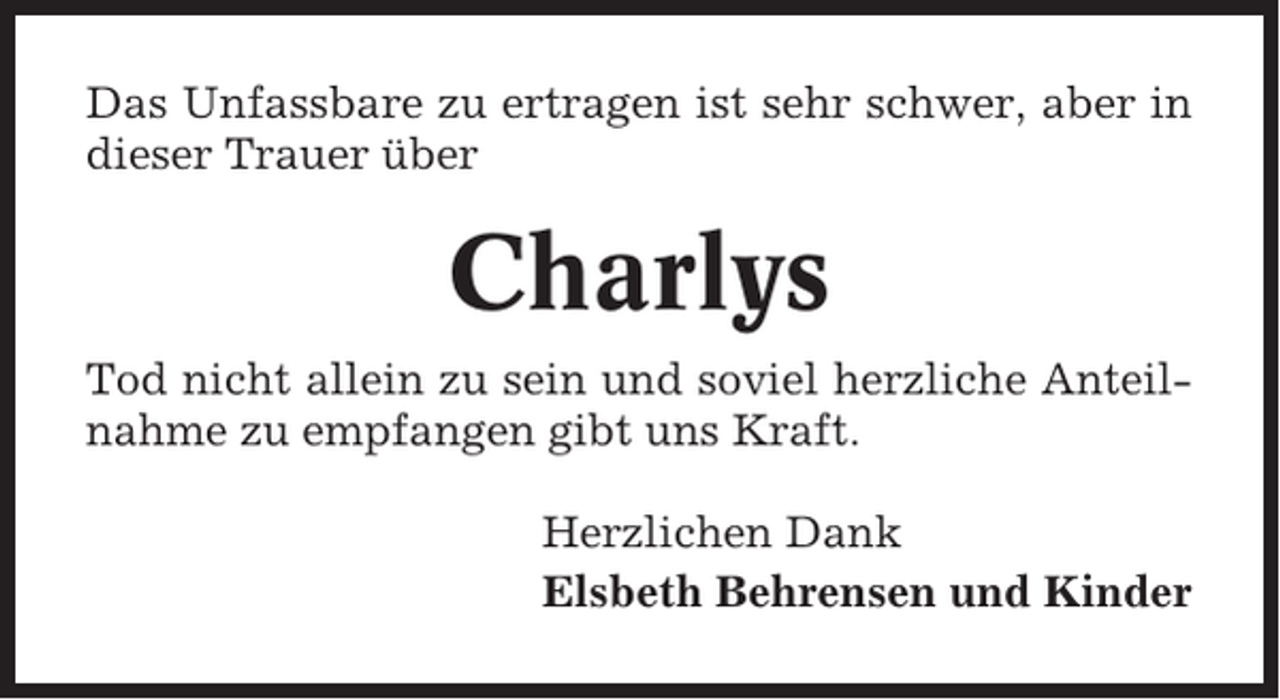 <p>Das Unfassbare zu ertragen ist sehr schwer, aber in<br />dieser Trauer über</p><p>Charlys<br />Tod nicht allein zu sein und soviel herzliche Anteilnahme zu empfangen gibt uns Kraft.<br />Herzlichen Dank<br />Elsbeth Behrensen und Kinder</p>
