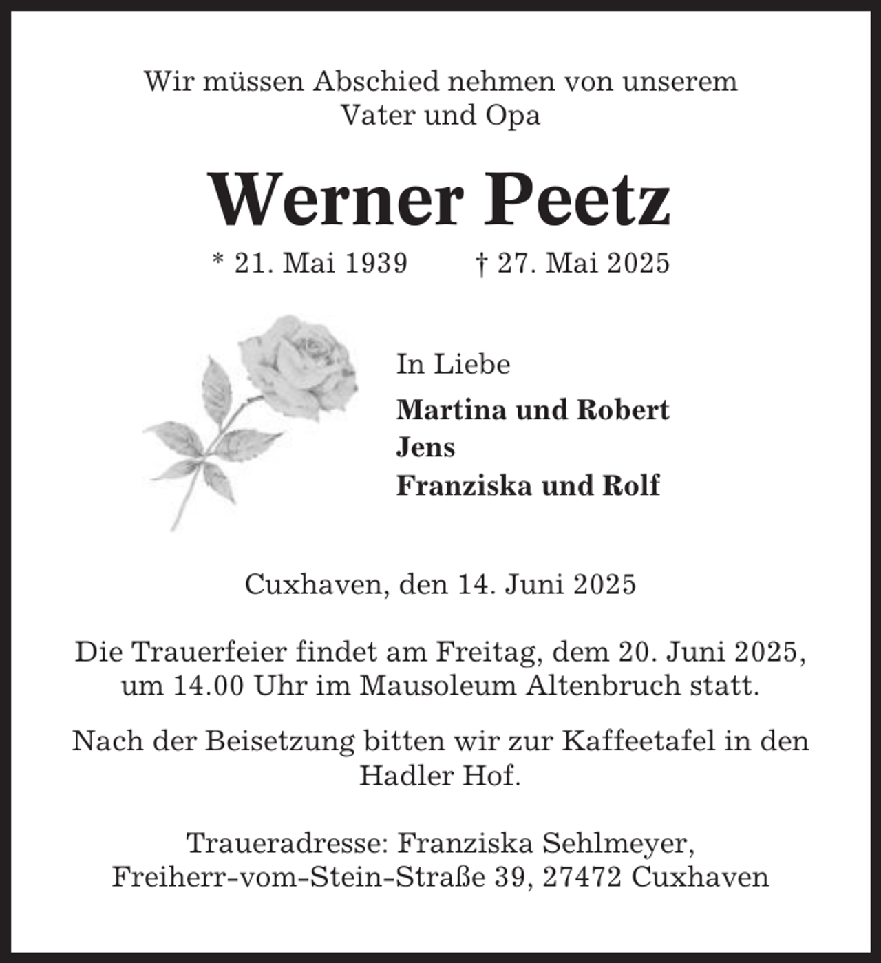 <p>Wir müssen Abschied nehmen von unserem<br />Vater und Opa</p><p>Werner Peetz<br />* 21. Mai 1939</p><p>† 27. Mai 2025</p><p>In Liebe<br />Martina und Robert<br />Jens<br />Franziska und Rolf<br />Cuxhaven, den 14. Juni 2025<br />Die Trauerfeier findet am Freitag, dem 20. Juni 2025,<br />um 14.00 Uhr im Mausoleum Altenbruch statt.<br />Nach der Beisetzung bitten wir zur Kaffeetafel in den<br />Hadler Hof.<br />Traueradresse: Franziska Sehlmeyer,<br />Freiherr-vom-Stein-Straße 39, 27472 Cuxhaven</p>