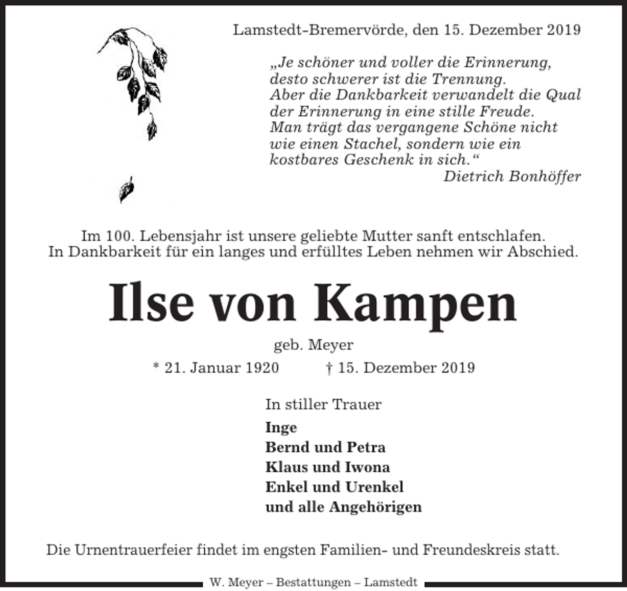 <p>Lamstedt-Bremervörde, den 15. Dezember 2019<br />„Je schöner und voller die Erinnerung,<br />desto schwerer ist die Trennung.<br />Aber die Dankbarkeit verwandelt die Qual<br />der Erinnerung in eine stille Freude.<br />Man trägt das vergangene Schöne nicht<br />wie einen Stachel, sondern wie ein<br />kostbares Geschenk in sich.“<br />Dietrich Bonhöffer</p><p>Im 100. Lebensjahr ist unsere geliebte Mutter sanft entschlafen.<br />In Dankbarkeit für ein langes und erfülltes Leben nehmen wir Abschied.</p><p>Ilse von Kampen<br />geb. Meyer<br />* 21. Januar 1920<br />† 15. Dezember 2019<br />In stiller Trauer<br />Inge<br />Bernd und Petra<br />Klaus und Iwona<br />Enkel und Urenkel<br />und alle Angehörigen<br />Die Urnentrauerfeier findet im engsten Familien- und Freundeskreis statt.<br />W. Meyer – Bestattungen – Lamstedt</p>