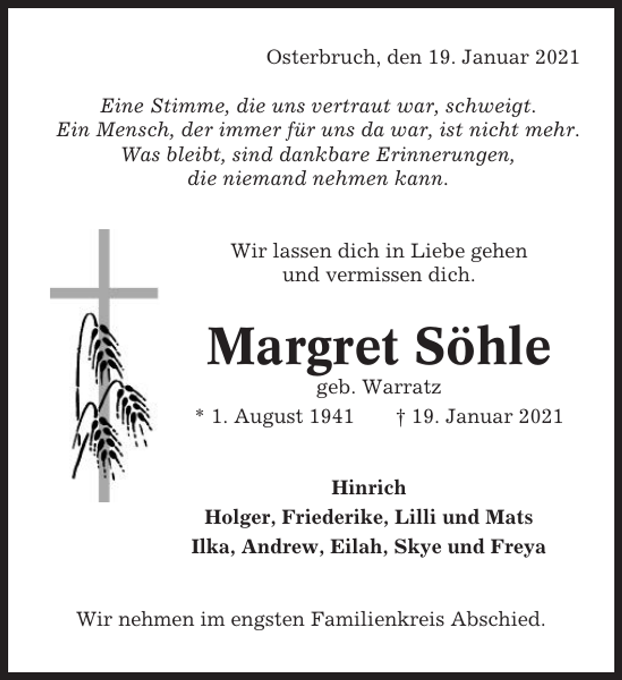 <p>Osterbruch, den 19. Januar 2021<br />Eine Stimme, die uns vertraut war, schweigt.<br />Ein Mensch, der immer für uns da war, ist nicht mehr.<br />Was bleibt, sind dankbare Erinnerungen,<br />die niemand nehmen kann.</p><p>Wir lassen dich in Liebe gehen<br />und vermissen dich.</p><p>Margret Söhle<br />geb. Warratz<br />* 1. August 1941<br />† 19. Januar 2021</p><p>Hinrich<br />Holger, Friederike, Lilli und Mats<br />Ilka, Andrew, Eilah, Skye und Freya</p><p>Wir nehmen im engsten Familienkreis Abschied.</p>