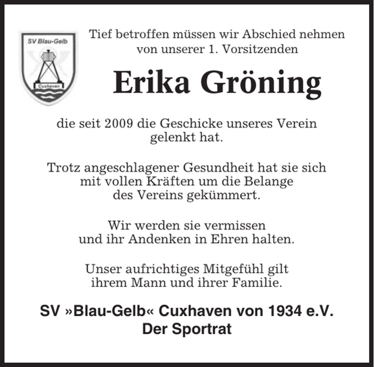 <p>Tief betroffen müssen wir Abschied nehmen<br />von unserer 1. Vorsitzenden</p><p>Erika Gröning<br />die seit 2009 die Geschicke unseres Verein<br />gelenkt hat.<br />Trotz angeschlagener Gesundheit hat sie sich<br />mit vollen Kräften um die Belange<br />des Vereins gekümmert.<br />Wir werden sie vermissen<br />und ihr Andenken in Ehren halten.<br />Unser aufrichtiges Mitgefühl gilt<br />ihrem Mann und ihrer Familie.</p><p>SV »Blau-Gelb« Cuxhaven von 1934 e.V.<br />Der Sportrat</p>