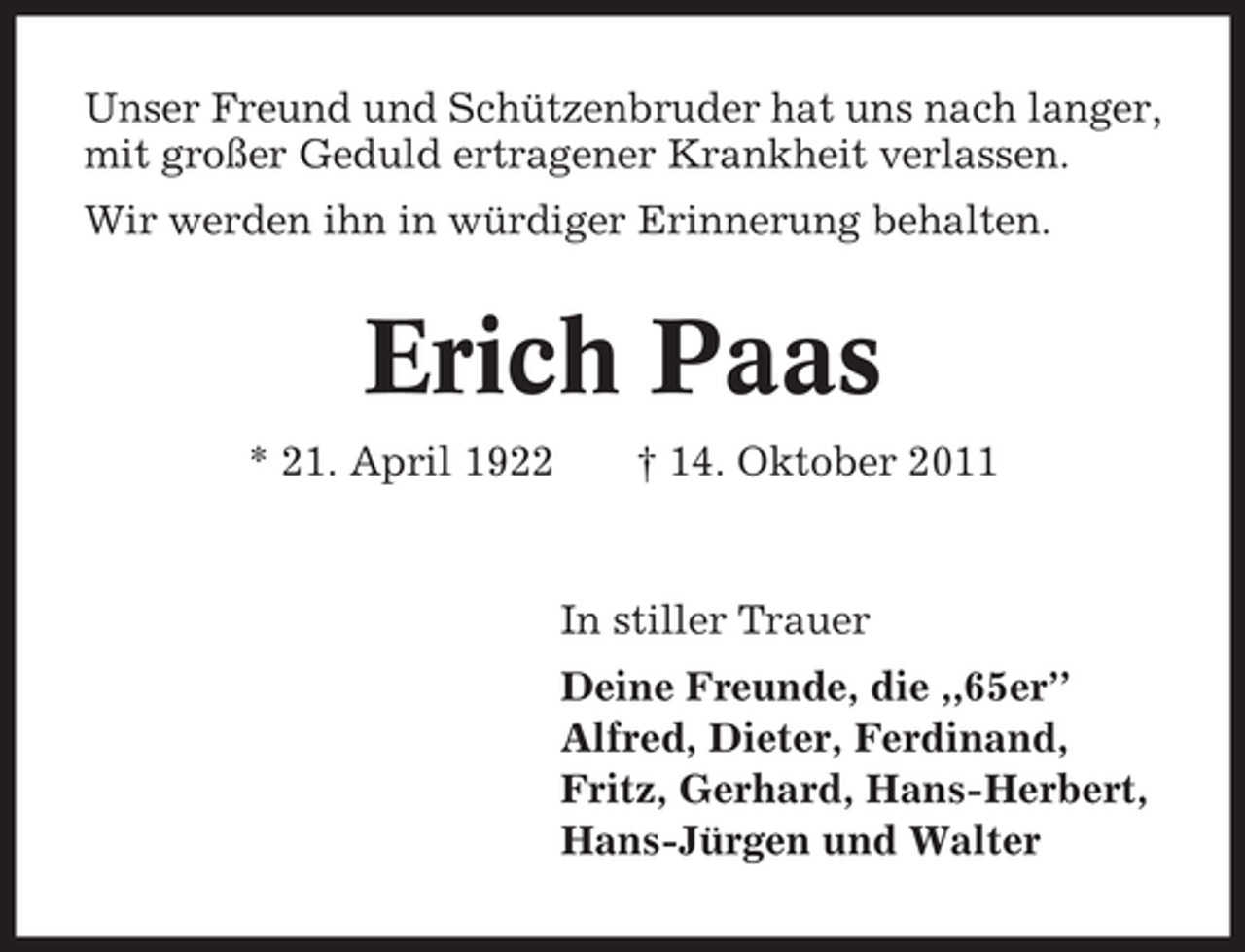 <p>Unser Freund und Schützenbruder hat uns nach langer,<br />mit großer Geduld ertragener Krankheit verlassen.<br />Wir werden ihn in würdiger Erinnerung behalten.</p><p>Erich Paas<br />* 21. April 1922</p><p>† 14. Oktober 2011</p><p>In stiller Trauer<br />Deine Freunde, die ,,65er’’<br />Alfred, Dieter, Ferdinand,<br />Fritz, Gerhard, Hans-Herbert,<br />Hans-Jürgen und Walter</p>