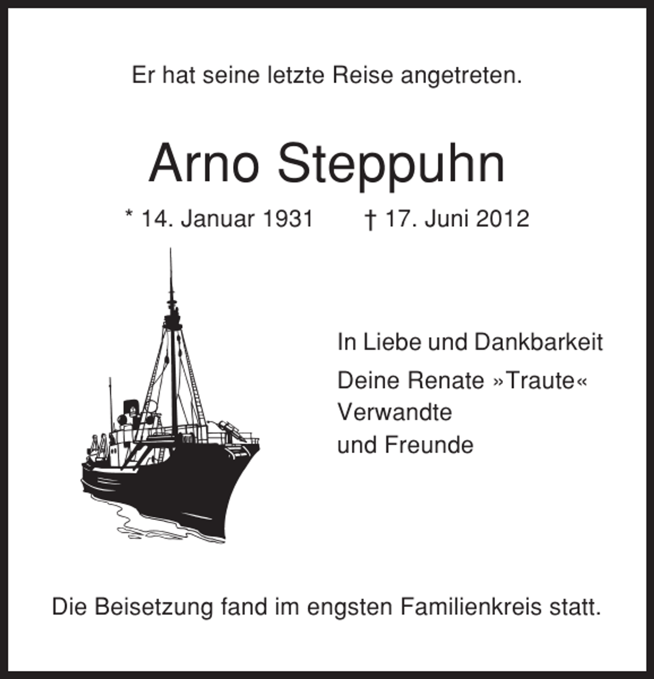 <p>Er hat seine letzte Reise angetreten.</p><p>Arno Steppuhn<br />* 14. Januar 1931</p><p>† 17. Juni 2012</p><p>In Liebe und Dankbarkeit<br />Deine Renate »Traute«<br />Verwandte<br />und Freunde</p><p>Die Beisetzung fand im engsten Familienkreis statt.</p>