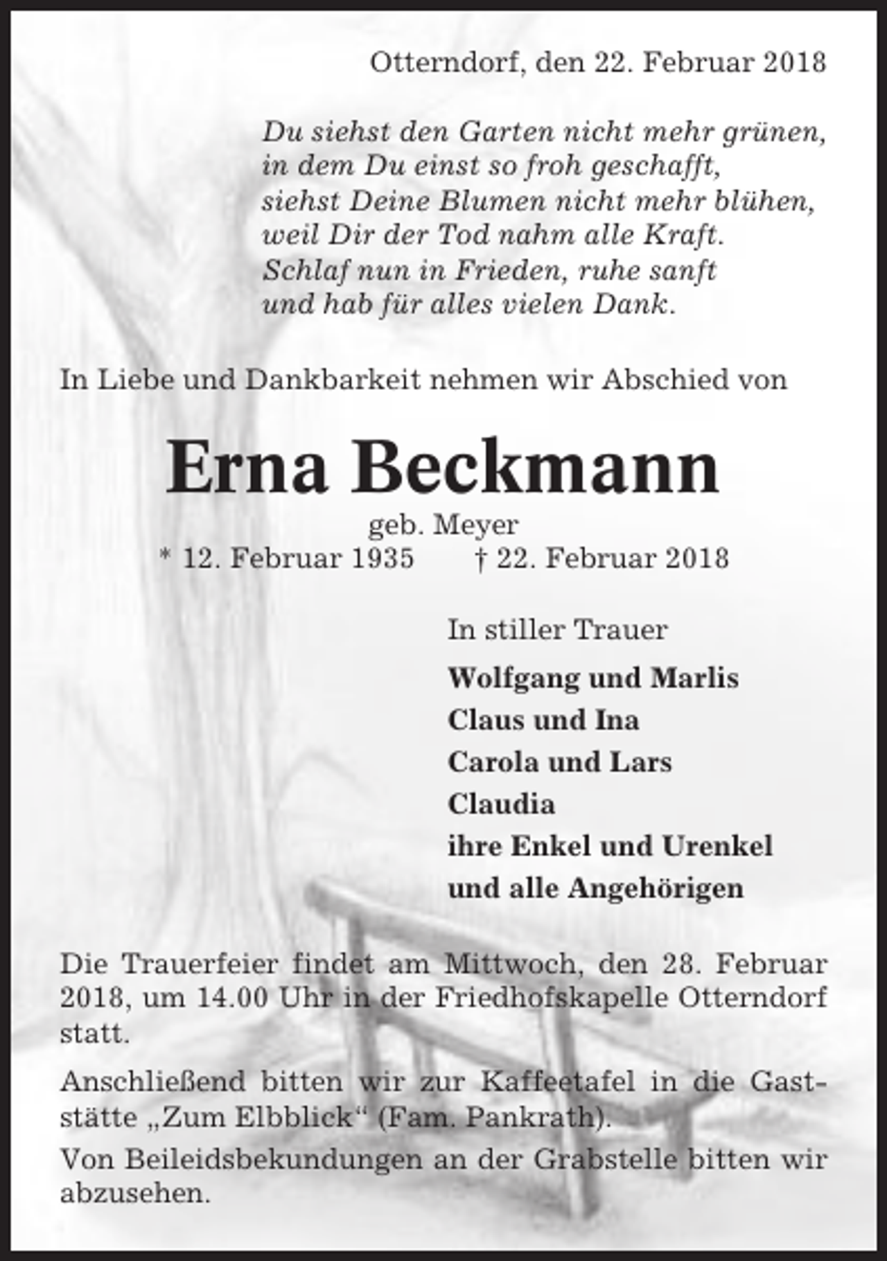 <p>Otterndorf, den 22. Februar 2018<br />Du siehst den Garten nicht mehr grünen,<br />in dem Du einst so froh geschafft,<br />siehst Deine Blumen nicht mehr blühen,<br />weil Dir der Tod nahm alle Kraft.<br />Schlaf nun in Frieden, ruhe sanft<br />und hab für alles vielen Dank.<br />In Liebe und Dankbarkeit nehmen wir Abschied von</p><p>Erna Beckmann<br />geb. Meyer<br />* 12. Februar 1935<br />† 22. Februar 2018<br />In stiller Trauer<br />Wolfgang und Marlis<br />Claus und Ina<br />Carola und Lars<br />Claudia<br />ihre Enkel und Urenkel<br />und alle Angehörigen<br />Die Trauerfeier findet am Mittwoch, den 28. Februar<br />2018, um 14.00 Uhr in der Friedhofskapelle Otterndorf<br />statt.<br />Anschließend bitten wir zur Kaffeetafel in die Gaststätte „Zum Elbblick“ (Fam. Pankrath).<br />Von Beileidsbekundungen an der Grabstelle bitten wir<br />abzusehen.</p>