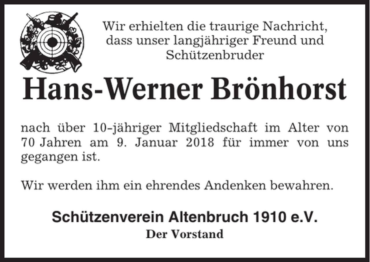<p>Wir erhielten die traurige Nachricht,<br />dass unser langjähriger Freund und<br />Schützenbruder</p><p>Hans-Werner Brönhorst<br />nach über 10-jähriger Mitgliedschaft im Alter von<br />70 Jahren am 9. Januar 2018 für immer von uns<br />gegangen ist.<br />Wir werden ihm ein ehrendes Andenken bewahren.</p><p>Schützenverein Altenbruch 1910 e.V.<br />Der Vorstand</p>