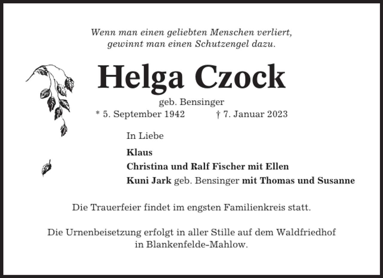 <p>Wenn man einen geliebten Menschen verliert,<br />gewinnt man einen Schutzengel dazu.</p><p>Helga Czock<br />geb. Bensinger<br />* 5. September 1942<br />† 7. Januar 2023<br />In Liebe<br />Klaus<br />Christina und Ralf Fischer mit Ellen<br />Kuni Jark geb. Bensinger mit Thomas und Susanne<br />Die Trauerfeier findet im engsten Familienkreis statt.<br />Die Urnenbeisetzung erfolgt in aller Stille auf dem Waldfriedhof<br />in Blankenfelde-Mahlow.</p>