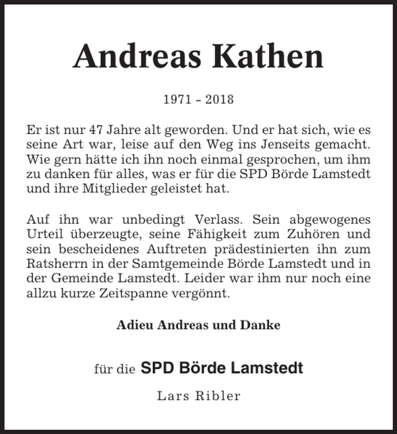 <p>Andreas Kathen<br />1971 - 2018<br />Er ist nur 47 Jahre alt geworden. Und er hat sich, wie es<br />seine Art war, leise auf den Weg ins Jenseits gemacht.<br />Wie gern hätte ich ihn noch einmal gesprochen, um ihm<br />zu danken für alles, was er für die SPD Börde Lamstedt<br />und ihre Mitglieder geleistet hat.<br />Auf ihn war unbedingt Verlass. Sein abgewogenes<br />Urteil überzeugte, seine Fähigkeit zum Zuhören und<br />sein bescheidenes Auftreten prädestinierten ihn zum<br />Ratsherrn in der Samtgemeinde Börde Lamstedt und in<br />der Gemeinde Lamstedt. Leider war ihm nur noch eine<br />allzu kurze Zeitspanne vergönnt.<br />Adieu Andreas und Danke<br />für die</p><p>SPD Börde Lamstedt<br />Lars Ribler</p>