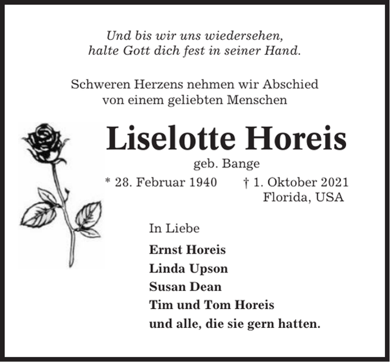 <p>Und bis wir uns wiedersehen,<br />halte Gott dich fest in seiner Hand.<br />Schweren Herzens nehmen wir Abschied<br />von einem geliebten Menschen</p><p>Liselotte Horeis<br />geb. Bange<br />* 28. Februar 1940<br />† 1. Oktober 2021<br />Florida, USA<br />In Liebe<br />Ernst Horeis<br />Linda Upson<br />Susan Dean<br />Tim und Tom Horeis<br />und alle, die sie gern hatten.</p>