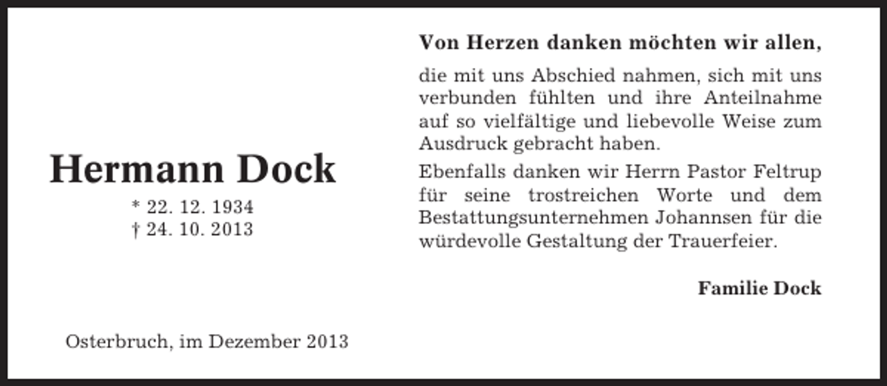 <p>Von Herzen danken möchten wir allen,</p><p>Hermann Dock<br />* 22. 12. 1934<br />† 24. 10. 2013</p><p>die mit uns Abschied nahmen, sich mit uns<br />verbunden fühlten und ihre Anteilnahme<br />auf so vielfältige und liebevolle Weise zum<br />Ausdruck gebracht haben.<br />Ebenfalls danken wir Herrn Pastor Feltrup<br />für seine trostreichen Worte und dem<br />Bestattungsunternehmen Johannsen für die<br />würdevolle Gestaltung der Trauerfeier.<br />Familie Dock</p><p>Osterbruch, im Dezember 2013</p>