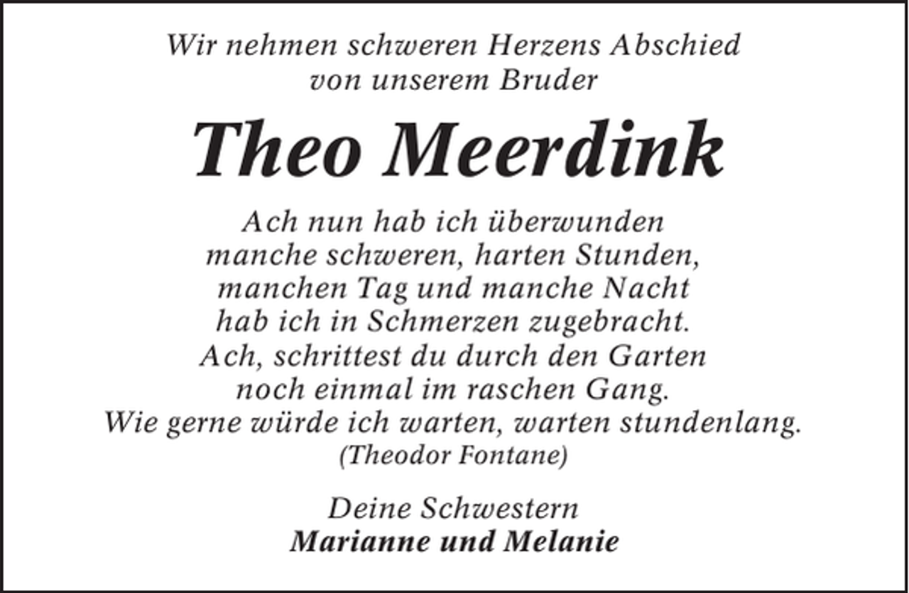 <p>Wir nehmen schweren Herzens Abschied<br />von unserem Bruder</p><p>Theo Meerdink<br />Ach nun hab ich überwunden<br />manche schweren, harten Stunden,<br />manchen Tag und manche Nacht<br />hab ich in Schmerzen zugebracht.<br />Ach, schrittest du durch den Garten<br />noch einmal im raschen Gang.<br />Wie gerne würde ich warten, warten stundenlang.<br />(Theodor Fontane)</p><p>Deine Schwestern<br />Marianne und Melanie</p>