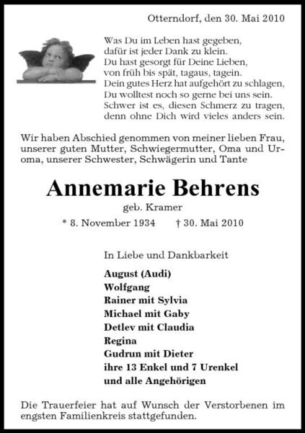 <p>Otterndorf, den 30. Mai 2010 Was Du im Leben hast gegeben, dafür ist jeder Dank zu klein. Du hast gesorgt für Deine Lieben, von früh bis spät, tagaus, tagein. Dein gutes Herz hat aufgehört zu schlagen, Du wolltest noch so gerne bei uns sein. Schwer ist es, diesen Schmerz zu tragen, denn ohne Dich wird vieles anders sein. Wir haben Abschied genommen von meiner lieben Frau, unserer guten Mutter, Schwiegermutter, Oma und Uroma, unserer Schwester, Schwägerin und Tante</p><p>Annemarie Behrens<br />geb. Kramer * 8. November 1934 † 30. Mai 2010 In Liebe und Dankbarkeit August (Audi) Wolfgang Rainer mit Sylvia Michael mit Gaby Detlev mit Claudia Regina Gudrun mit Dieter ihre 13 Enkel und 7 Urenkel und alle Angehörigen Die Trauerfeier hat auf Wunsch der Verstorbenen im engsten Familienkreis stattgefunden.</p>