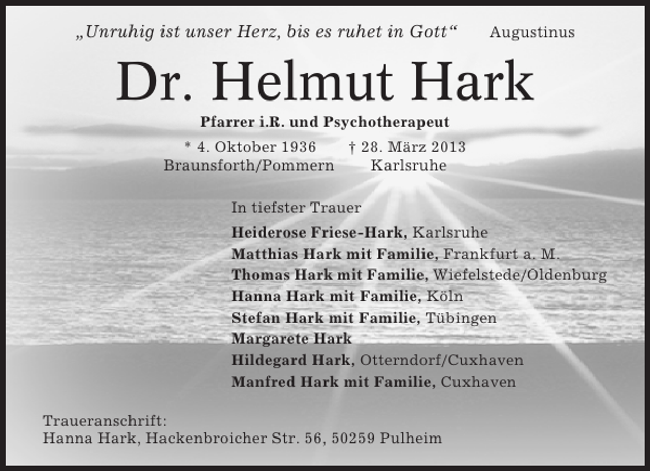 <p>Unruhig ist unser Herz, bis es ruhet in Gott</p>
<p>Augustinus</p>
<p>Dr. Helmut Hark<br />Pfarrer i.R. und Psychotherapeut<br />* 4. Oktober 1936<br />28. März 2013<br />Braunsforth/Pommern<br />Karlsruhe<br />In tiefster Trauer<br />Heiderose Friese-Hark, Karlsruhe<br />Matthias Hark mit Familie, Frankfurt a. M.<br />Thomas Hark mit Familie, Wiefelstede/Oldenburg<br />Hanna Hark mit Familie,<br />Stefan Hark mit Familie, Tübingen<br />Margarete Hark<br />Hildegard Hark, Otterndorf/Cuxhaven<br />Manfred Hark mit Familie, Cuxhaven<br />Traueranschrift:<br />Hanna Hark, Hackenbroicher Str. 56, 50259 Pulheim</p>