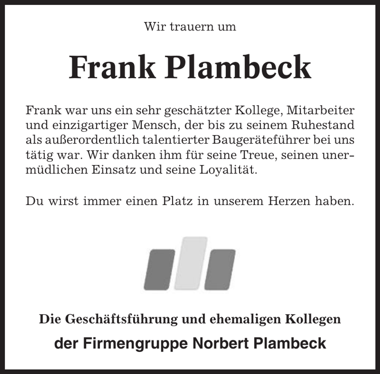 <p>Wir trauern um</p><p>Frank Plambeck<br />Frank war uns ein sehr geschätzter Kollege, Mitarbeiter<br />und einzigartiger Mensch, der bis zu seinem Ruhestand<br />als außerordentlich talentierter Baugeräteführer bei uns<br />tätig war. Wir danken ihm für seine Treue, seinen unermüdlichen Einsatz und seine Loyalität.<br />Du wirst immer einen Platz in unserem Herzen haben.</p><p>Die Geschäftsführung und ehemaligen Kollegen</p><p>der Firmengruppe Norbert Plambeck</p>