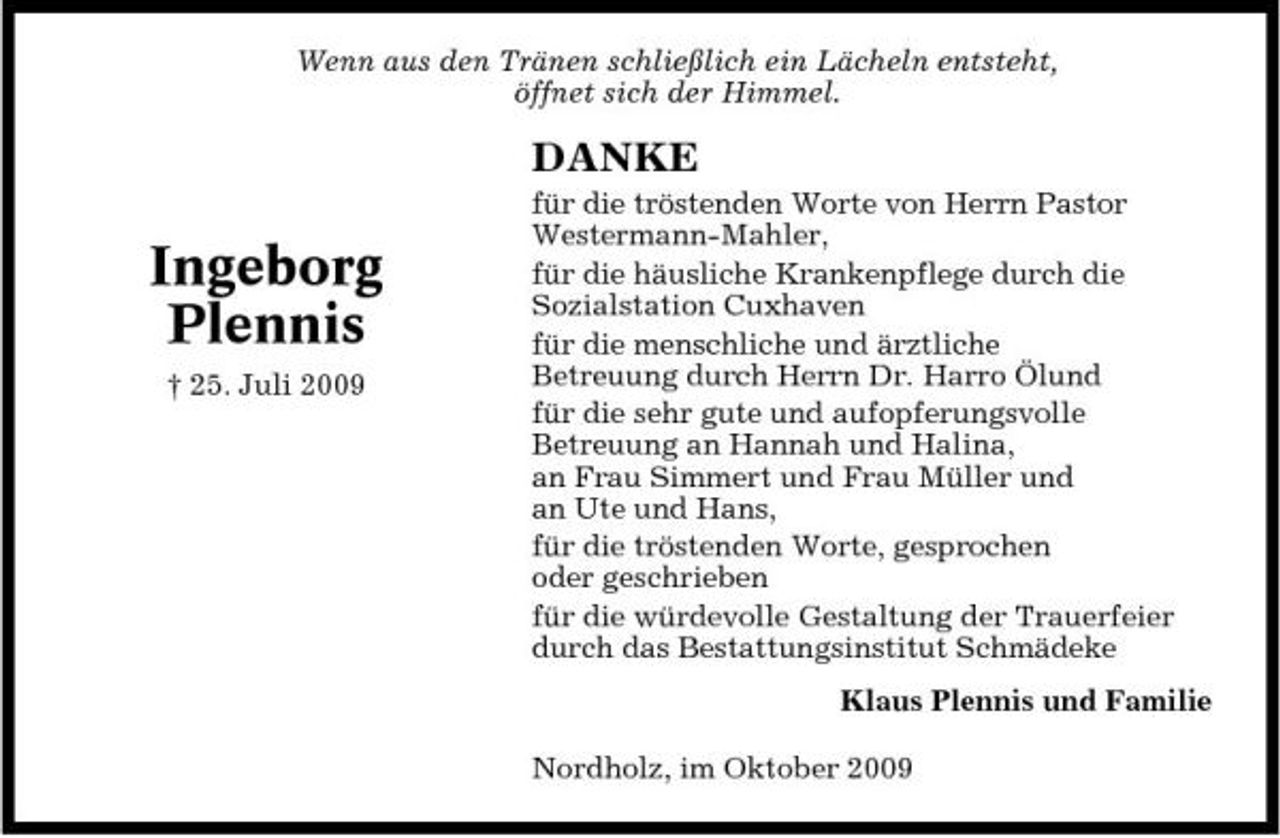 <p>Wenn aus den Tränen schließlich ein Lächeln entsteht, öffnet sich der Himmel.</p><p>DANKE</p><p>Ingeborg Plennis<br />† 25. Juli 2009</p><p>für die tröstenden Worte von Herrn Pastor Westermann-Mahler, für die häusliche Krankenpflege durch die Sozialstation Cuxhaven für die menschliche und ärztliche Betreuung durch Herrn Dr. Harro Ölund für die sehr gute und aufopferungsvolle Betreuung an Hannah und Halina, an Frau Simmert und Frau Müller und an Ute und Hans, für die tröstenden Worte, gesprochen oder geschrieben für die würdevolle Gestaltung der Trauerfeier durch das Bestattungsinstitut Schmädeke Klaus Plennis und Familie Nordholz, im Oktober 2009</p>