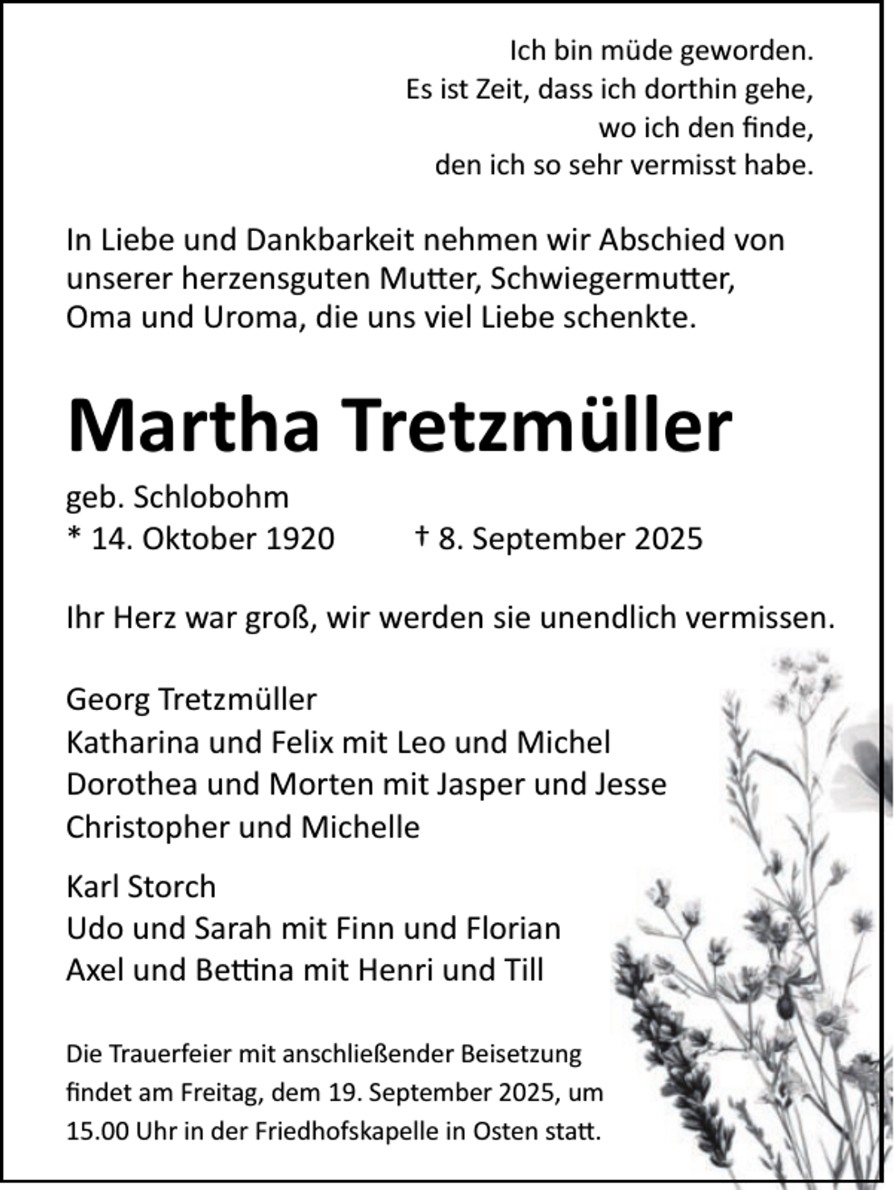 <p>Ich bin müde geworden.<br />Es ist Zeit, dass ich dorthin gehe,<br />wo ich den ﬁnde,<br />den ich so sehr vermisst habe.</p><p>In Liebe und Dankbarkeit nehmen wir Abschied von<br />unserer herzensguten Mutter, Schwiegermutter,<br />Oma und Uroma, die uns viel Liebe schenkte.</p><p>Martha Tretzmüller</p><p>geb. Schlobohm<br />* 14. Oktober 1920</p><p>† 8. September 2025</p><p>Ihr Herz war groß, wir werden sie unendlich vermissen.<br />Georg Tretzmüller<br />Katharina und Felix mit Leo und Michel<br />Dorothea und Morten mit Jasper und Jesse<br />Christopher und Michelle<br />Karl Storch<br />Udo und Sarah mit Finn und Florian<br />Axel und Bettina mit Henri und Till<br />Die Trauerfeier mit anschließender Beisetzung<br />ﬁndet am Freitag, dem 19. September 2025, um<br />15.00 Uhr in der Friedhofskapelle in Osten statt.</p>