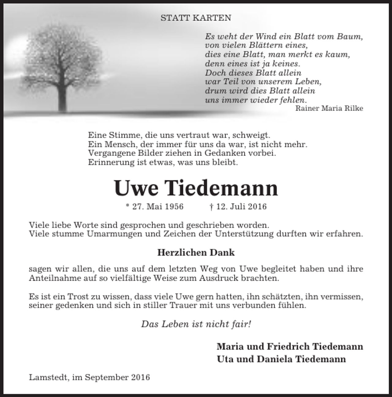 <p>STATT KARTEN<br />Es weht der Wind ein Blatt vom Baum,<br />von vielen Blättern eines,<br />dies eine Blatt, man merkt es kaum,<br />denn eines ist ja keines.<br />Doch dieses Blatt allein<br />war Teil von unserem Leben,<br />drum wird dies Blatt allein<br />uns immer wieder fehlen.<br />Rainer Maria Rilke</p><p>Eine Stimme, die uns vertraut war, schweigt.<br />Ein Mensch, der immer für uns da war, ist nicht mehr.<br />Vergangene Bilder ziehen in Gedanken vorbei.<br />Erinnerung ist etwas, was uns bleibt.</p><p>Uwe Tiedemann<br />* 27. Mai 1956</p><p>† 12. Juli 2016</p><p>Viele liebe Worte sind gesprochen und geschrieben worden.<br />Viele stumme Umarmungen und Zeichen der Unterstützung durften wir erfahren.</p><p>Herzlichen Dank<br />sagen wir allen, die uns auf dem letzten Weg von Uwe begleitet haben und ihre<br />Anteilnahme auf so vielfältige Weise zum Ausdruck brachten.<br />Es ist ein Trost zu wissen, dass viele Uwe gern hatten, ihn schätzten, ihn vermissen,<br />seiner gedenken und sich in stiller Trauer mit uns verbunden fühlen.</p><p>Das Leben ist nicht fair!<br />Maria und Friedrich Tiedemann<br />Uta und Daniela Tiedemann<br />Lamstedt, im September 2016</p>