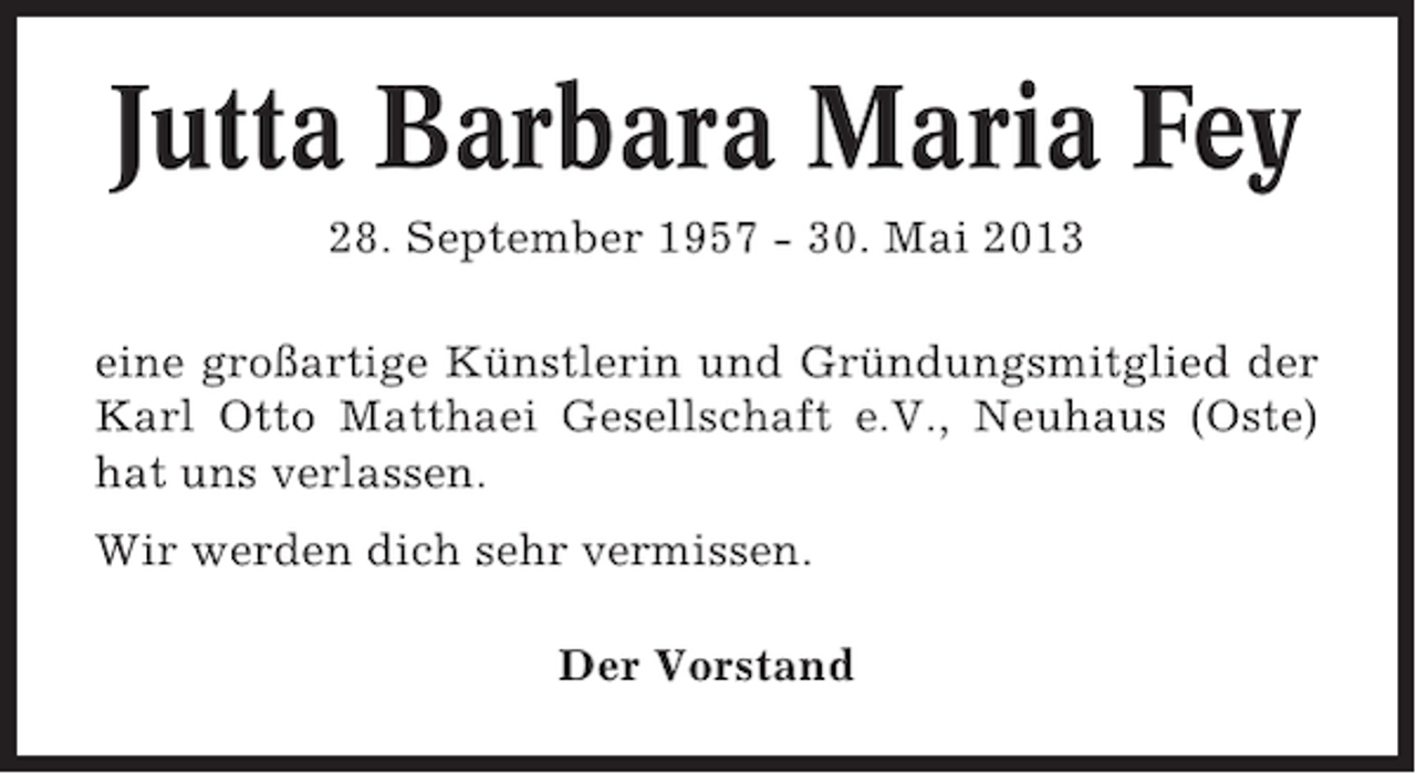 <p>Jutta Barbara Maria Fey<br />28. September 1957 - 30. Mai 2013<br />eine großartige Künstlerin und Gründungsmitglied der<br />Karl Otto Matthaei Gesellschaft e.V., Neuhaus (Oste)<br />hat uns verlassen.<br />Wir werden dich sehr vermissen.<br />Der Vorstand</p>