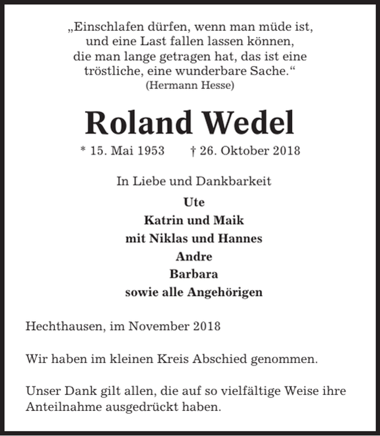 <p>„Einschlafen dürfen, wenn man müde ist,<br />und eine Last fallen lassen können,<br />die man lange getragen hat, das ist eine<br />tröstliche, eine wunderbare Sache.“<br />(Hermann Hesse)</p><p>Roland Wedel<br />* 15. Mai 1953</p><p>† 26. Oktober 2018</p><p>In Liebe und Dankbarkeit<br />Ute<br />Katrin und Maik<br />mit Niklas und Hannes<br />Andre<br />Barbara<br />sowie alle Angehörigen<br />Hechthausen, im November 2018<br />Wir haben im kleinen Kreis Abschied genommen.<br />Unser Dank gilt allen, die auf so vielfältige Weise ihre<br />Anteilnahme ausgedrückt haben.</p>