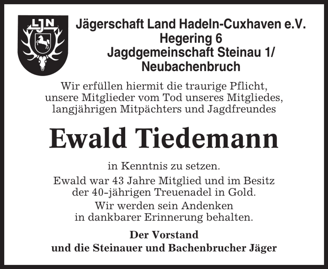 <p>Jägerschaft Land Hadeln-Cuxhaven e.V.<br />Hegering 6<br />Jagdgemeinschaft Steinau 1/<br />Neubachenbruch<br />Wir erfüllen hiermit die traurige Pflicht,<br />unsere Mitglieder vom Tod unseres Mitgliedes,<br />langjährigen Mitpächters und Jagdfreundes</p><p>Ewald Tiedemann<br />in Kenntnis zu setzen.<br />Ewald war 43 Jahre Mitglied und im Besitz<br />der 40-jährigen Treuenadel in Gold.<br />Wir werden sein Andenken<br />in dankbarer Erinnerung behalten.<br />Der Vorstand<br />und die Steinauer und Bachenbrucher Jäger</p>