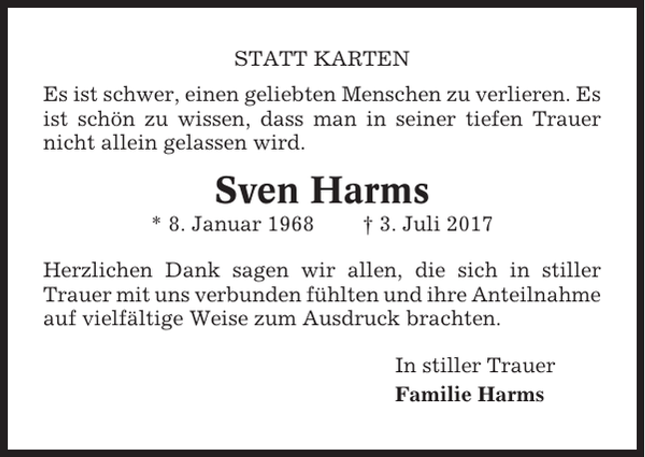 <p>STATT KARTEN<br />Es ist schwer, einen geliebten Menschen zu verlieren. Es<br />ist schön zu wissen, dass man in seiner tiefen Trauer<br />nicht allein gelassen wird.</p><p>Sven Harms<br />* 8. Januar 1968</p><p>† 3. Juli 2017</p><p>Herzlichen Dank sagen wir allen, die sich in stiller<br />Trauer mit uns verbunden fühlten und ihre Anteilnahme<br />auf vielfältige Weise zum Ausdruck brachten.<br />In stiller Trauer<br />Familie Harms</p>