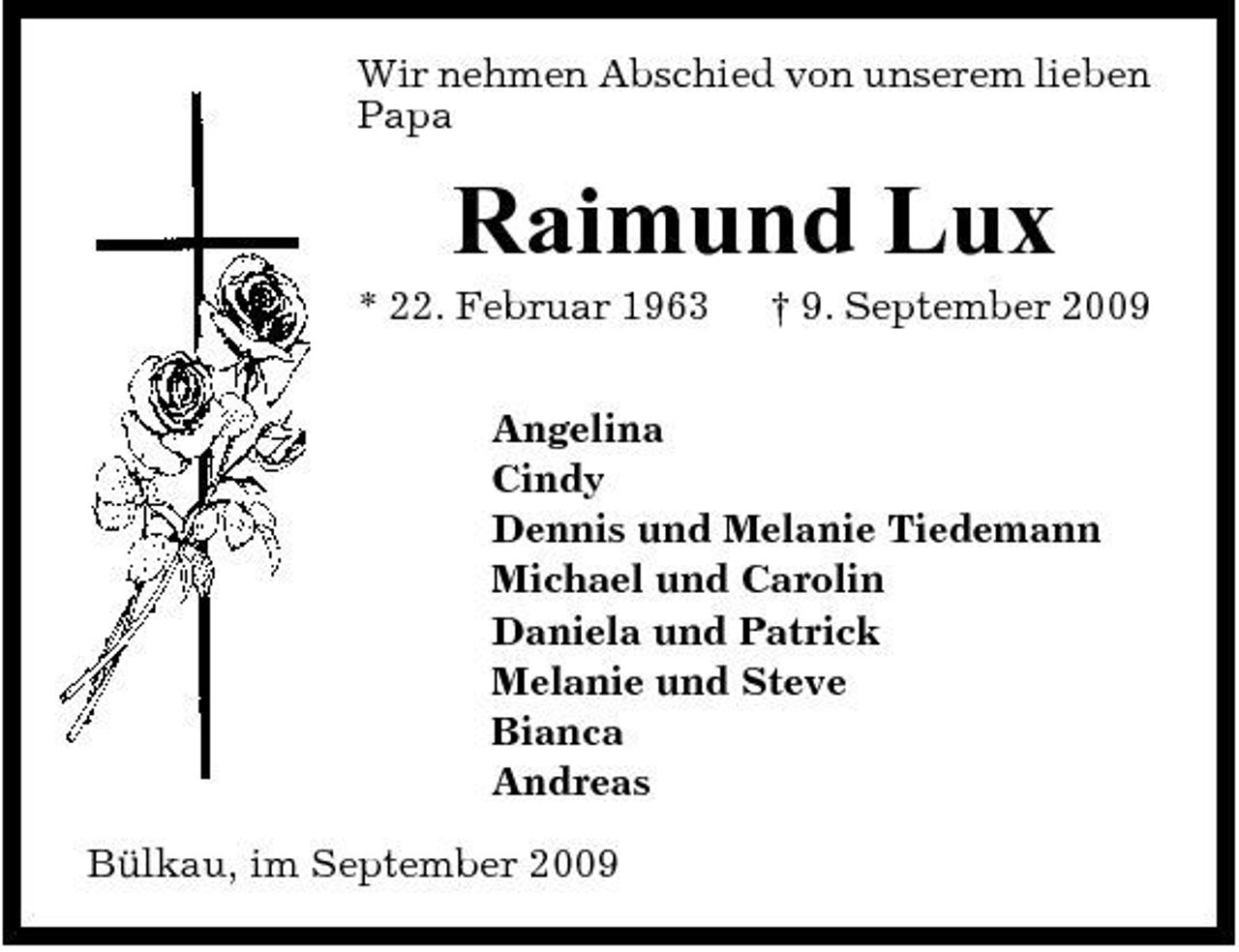<p>Wir nehmen Abschied von unserem lieben Papa</p><p>Raimund Lux<br />* 22. Februar 1963 † 9. September 2009 Angelina Cindy Dennis und Melanie Tiedemann Michael und Carolin Daniela und Patrick Melanie und Steve Bianca Andreas Bülkau, im September 2009</p>