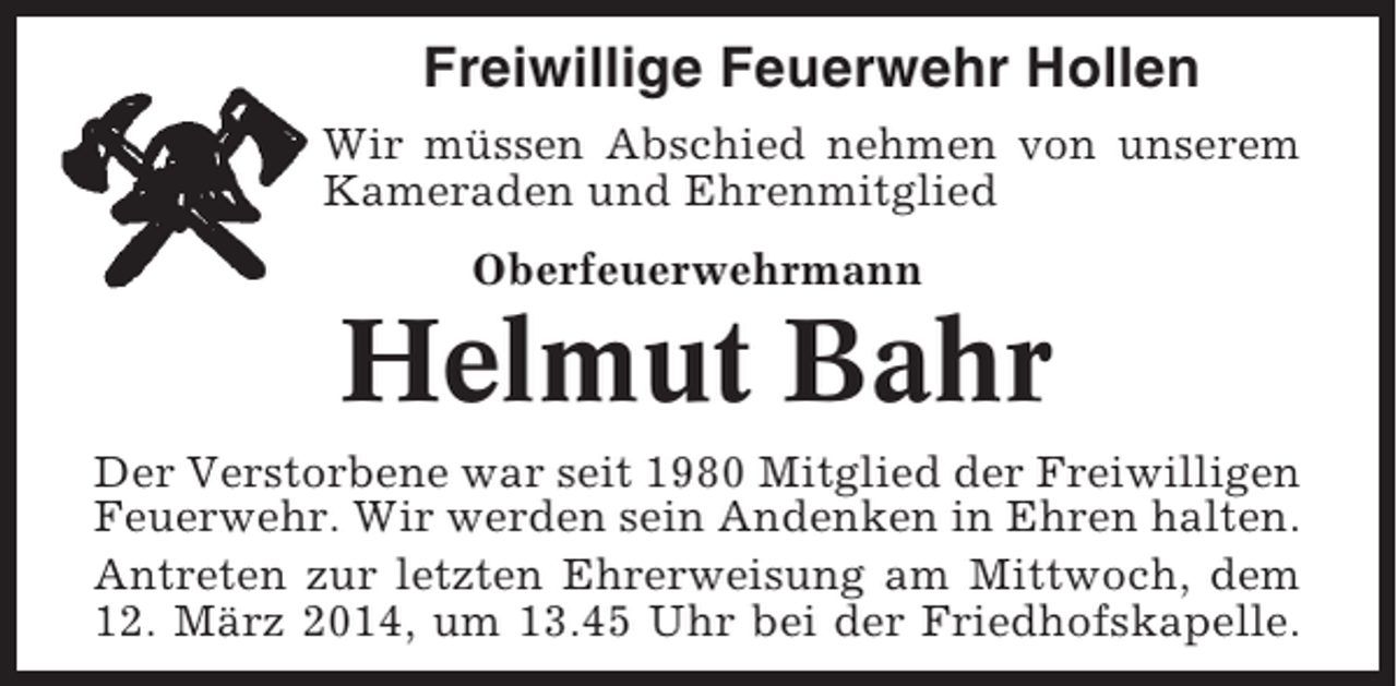 <p>Freiwillige Feuerwehr Hollen<br />Wir müssen Abschied nehmen von unserem<br />Kameraden und Ehrenmitglied<br />Oberfeuerwehrmann</p><p>Helmut Bahr<br />Der Verstorbene war seit 1980 Mitglied der Freiwilligen<br />Feuerwehr. Wir werden sein Andenken in Ehren halten.<br />Antreten zur letzten Ehrerweisung am Mittwoch, dem<br />12. März 2014, um 13.45 Uhr bei der Friedhofskapelle.</p>