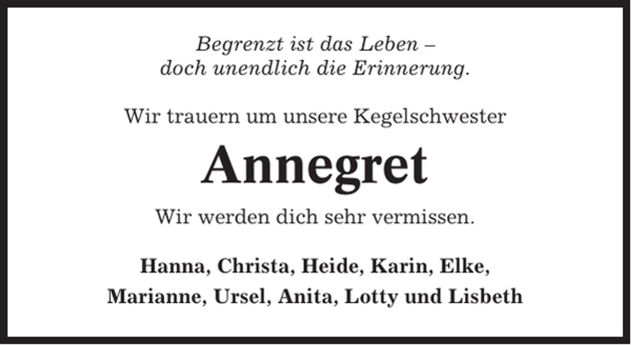 <p>Begrenzt ist das Leben –<br />doch unendlich die Erinnerung.<br />Wir trauern um unsere Kegelschwester</p><p>Annegret<br />Wir werden dich sehr vermissen.<br />Hanna, Christa, Heide, Karin, Elke,<br />Marianne, Ursel, Anita, Lotty und Lisbeth</p>