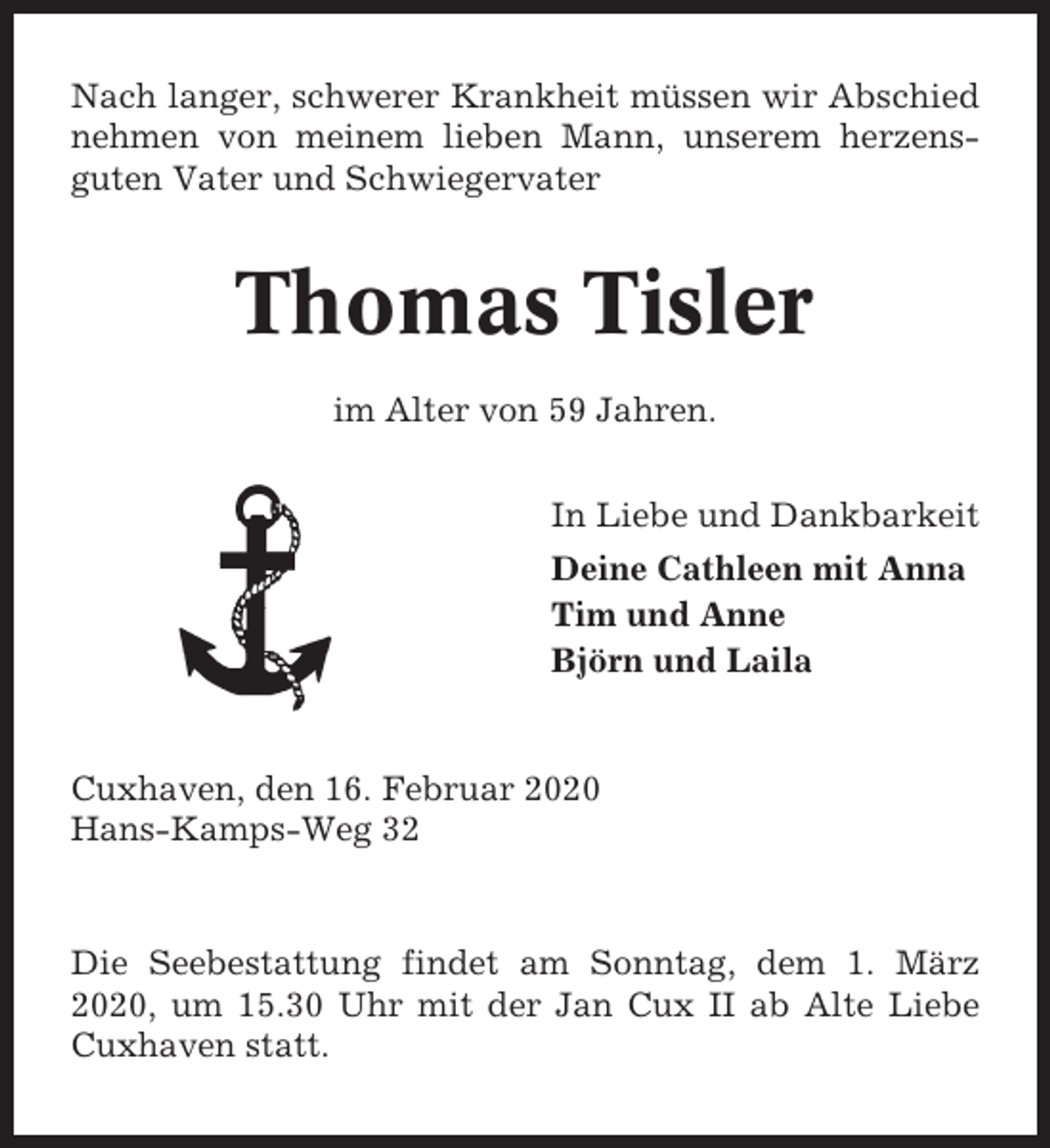 <p>Nach langer, schwerer Krankheit müssen wir Abschied<br />nehmen von meinem lieben Mann, unserem herzensguten Vater und Schwiegervater</p><p>Thomas Tisler<br />im Alter von 59 Jahren.<br />In Liebe und Dankbarkeit<br />Deine Cathleen mit Anna<br />Tim und Anne<br />Björn und Laila</p><p>Cuxhaven, den 16. Februar 2020<br />Hans-Kamps-Weg 32</p><p>Die Seebestattung findet am Sonntag, dem 1. März<br />2020, um 15.30 Uhr mit der Jan Cux II ab Alte Liebe<br />Cuxhaven statt.</p>