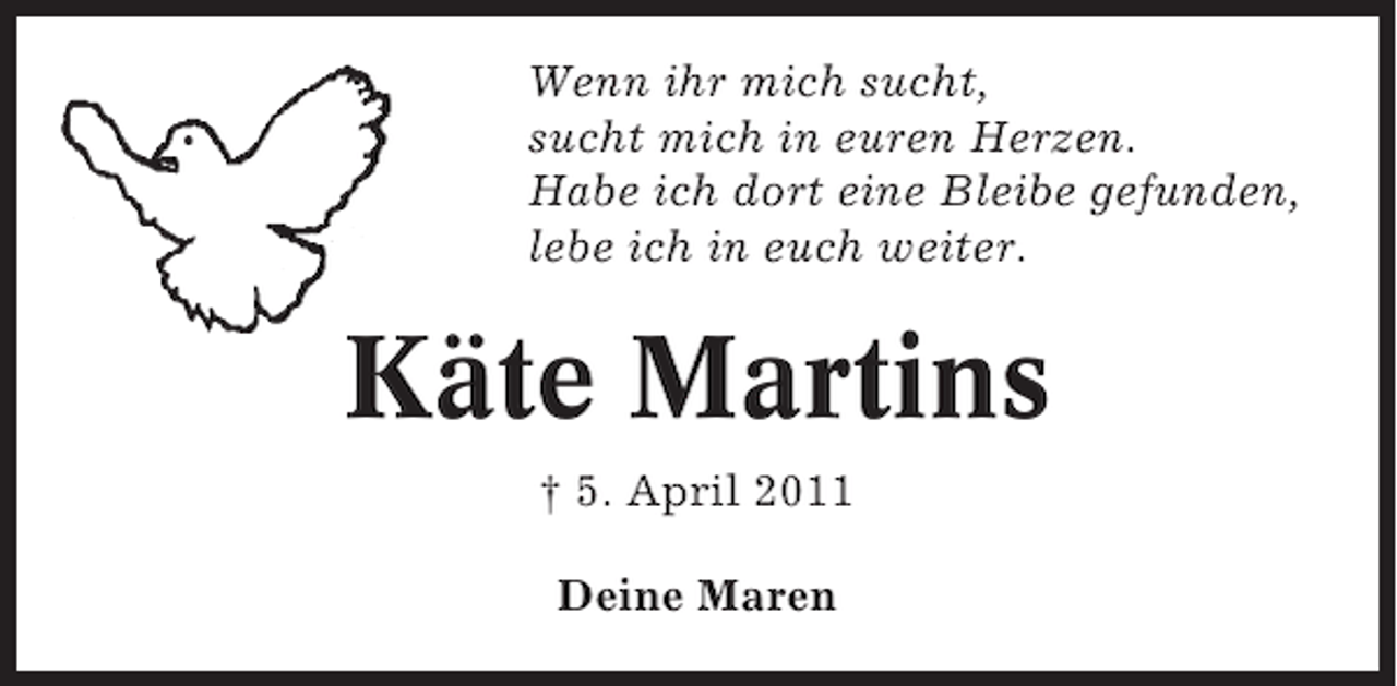 <p>Wenn ihr mich sucht,<br />sucht mich in euren Herzen.<br />Habe ich dort eine Bleibe gefunden,<br />lebe ich in euch weiter.</p><p>Käte Martins<br />† 5. April 2011<br />Deine Maren</p>