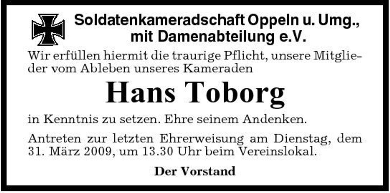 <p>Soldatenkameradschaft Oppeln u. Umg., mit Damenabteilung e.V.<br />Wir erfüllen hiermit die traurige Pflicht, unsere Mitglieder vom Ableben unseres Kameraden</p><p>Hans Toborg<br />in Kenntnis zu setzen. Ehre seinem Andenken. Antreten zur letzten Ehrerweisung am Dienstag, dem 31. März 2009, um 13.30 Uhr beim Vereinslokal. Der Vorstand</p>