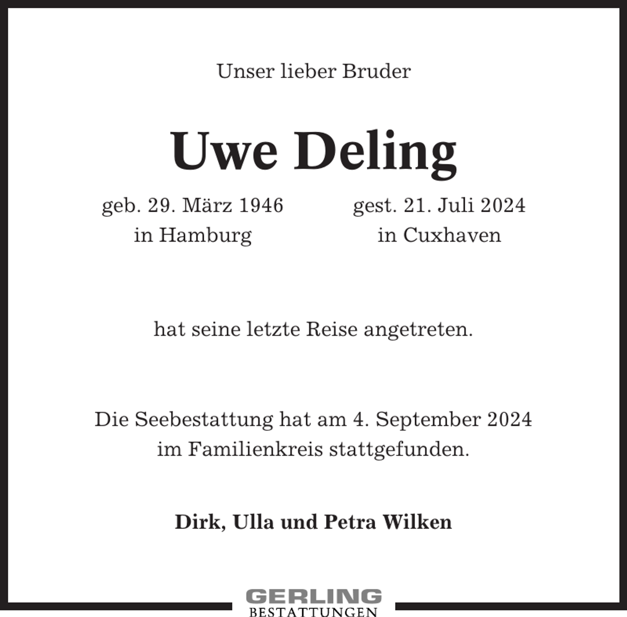 <p>Unser lieber Bruder</p><p>Uwe Deling<br />geb. 29. März 1946<br />in Hamburg</p><p>gest. 21. Juli 2024<br />in Cuxhaven</p><p>hat seine letzte Reise angetreten.</p><p>Die Seebestattung hat am 4. September 2024<br />im Familienkreis stattgefunden.</p><p>Dirk, Ulla und Petra Wilken</p>