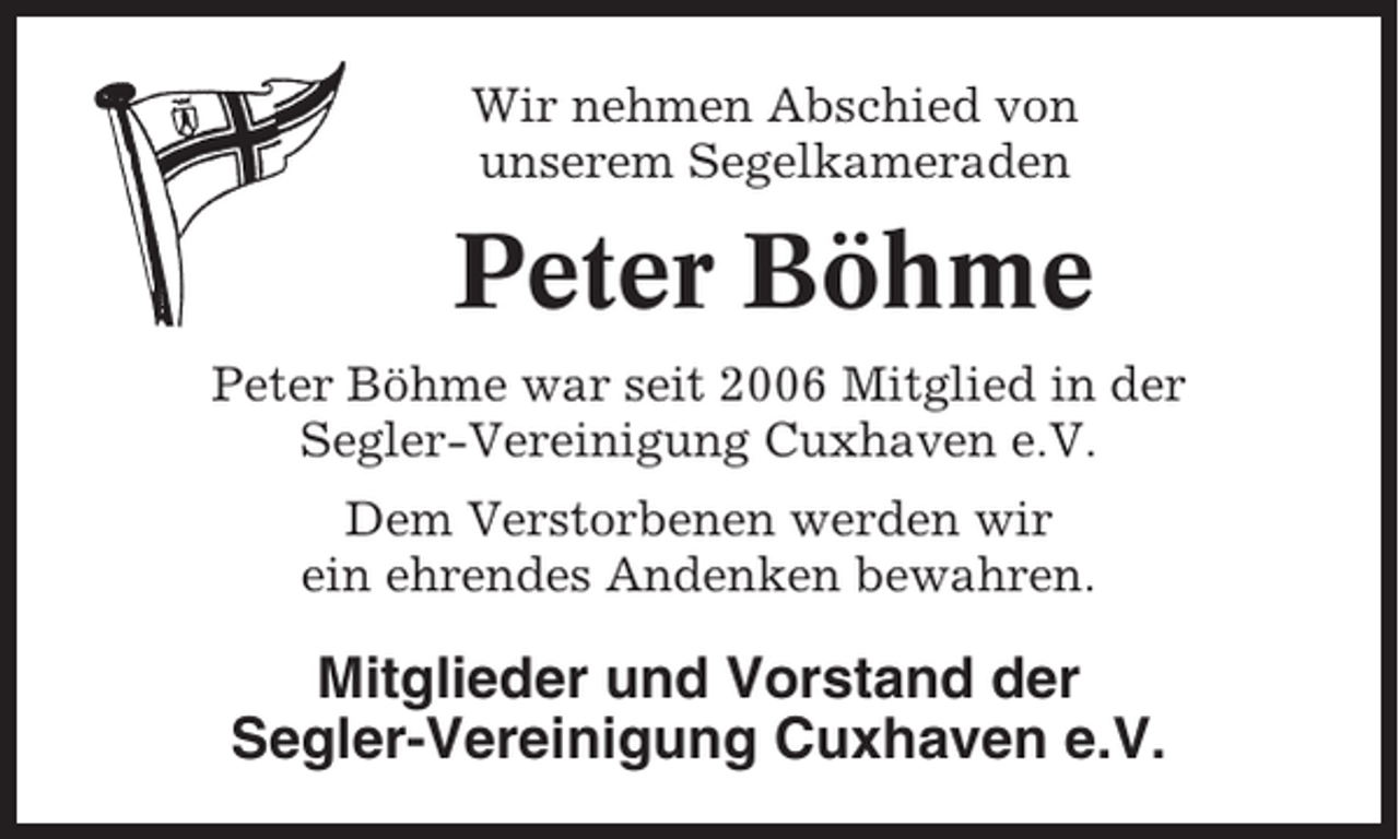 <p>Wir nehmen Abschied von<br />unserem Segelkameraden</p><p>Peter Böhme<br />Peter Böhme war seit 2006 Mitglied in der<br />Segler-Vereinigung Cuxhaven e.V.<br />Dem Verstorbenen werden wir<br />ein ehrendes Andenken bewahren.</p><p>Mitglieder und Vorstand der<br />Segler-Vereinigung Cuxhaven e.V.</p>